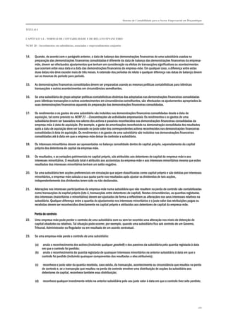 Sistema de Contabilidade para o Sector Empresarial em Moçambique


TÍTULO I


CAPÍTULO 1.4 – NORMAS DE CONTABILIDADE E DE RELATO FINANCEIRO

NCRF 20 – Investimentos em subsidiárias, associadas e empreendimentos conjuntos



14.    Quando, de acordo com o parágrafo anterior, a data de balanço das demonstrações financeiras de uma subsidiária usadas na
       preparação das demonstrações financeiras consolidadas é diferente da data de balanço das demonstrações financeiras da empresa-
       mãe, devem ser efectuados ajustamentos que tenham em consideração os efeitos de transacções significativas ou acontecimentos
       que ocorram entre essa data e a data das demonstrações financeiras da empresa-mãe. Em qualquer caso, a diferença entre estas
       duas datas não deve exceder mais de três meses. A extensão dos períodos de relato e qualquer diferença nas datas de balanço devem
       ser as mesmas de período para período.

15.    As demonstrações financeiras consolidadas devem ser preparadas usando as mesmas políticas contabilísticas para idênticas
       transacções e outros acontecimentos em circunstâncias semelhantes.

16.    Se uma subsidiária do grupo adoptar políticas contabilísticas distintas das adoptadas nas demonstrações financeiras consolidadas
       para idênticas transacções e outros acontecimentos em circunstâncias semelhantes, são efectuados os ajustamentos apropriados às
       suas demonstrações financeiras aquando da preparação das demonstrações financeiras consolidadas.

17.    Os rendimentos e os gastos de uma subsidiária são incluídos nas demonstrações financeiras consolidadas desde a data de
       aquisição, tal como previsto na NCRF 21 – Concentrações de actividades empresariais. Os rendimentos e os gastos de uma
       subsidiária devem ser baseados nos valores dos activos e passivos reconhecidos nas demonstrações financeiras consolidadas da
       empresa-mãe à data de aquisição. Por exemplo, o gasto de amortizações reconhecido na demonstração consolidada dos resultados
       após a data de aquisição deve ser baseado no justo valor dos correspondentes activos reconhecidos nas demonstrações financeiras
       consolidadas à data de aquisição. Os rendimentos e os gastos de uma subsidiária são incluídos nas demonstrações financeiras
       consolidadas até à data em que a empresa-mãe deixar de controlar a subsidiária.

18.    Os interesses minoritários devem ser apresentados no balanço consolidado dentro do capital próprio, separadamente do capital
       próprio dos detentores de capital da empresa-mãe.

19.    Os resultados, e as variações patrimoniais no capital próprio, são atribuídos aos detentores de capital da empresa-mãe e aos
       interesses minoritários. O resultado total é atribuído aos accionistas da empresa-mãe e aos interesses minoritários mesmo que estes
       resultados dos interesses minoritários tenham um saldo negativo.

20.    Se uma subsidiária tem acções preferenciais em circulação que sejam classificadas como capital próprio e são detidas por interesses
       minoritários, a empresa-mãe calcula a sua quota-parte nos resultados após ajustar os dividendos de tais acções,
       independentemente dos dividendos terem sido ou não declarados.

21.    Alterações nos interesses participativos da empresa-mãe numa subsidiária que não resultem na perda de controlo são contabilizadas
       como transacções de capital próprio (isto é, transacções entre detentores de capital). Nestas circunstâncias, as quantias registadas
       dos interesses (maioritários e minoritários) devem ser ajustados de forma a reflectirem as alterações nos seus interesses relativos na
       subsidiária. Qualquer diferença entre a quantia do ajustamento nos interesses minoritários e o justo valor das retribuições pagas ou
       recebidas devem ser reconhecidos directamente no capital próprio e atribuídos aos detentores de capital da empresa-mãe.

       Perda de controlo
22.    Uma empresa-mãe pode perder o controlo de uma subsidiária com ou sem ter ocorrido uma alteração nos níveis de detenção de
       capital absolutos ou relativos. Tal situação pode ocorrer, por exemplo, quando uma subsidiária fica sob controlo de um Governo,
       Tribunal, Administrador ou Regulador ou em resultado de um acordo contratual.

23.    Se uma empresa-mãe perde o controlo de uma subsidiária:

       (a)  anula o reconhecimento dos activos (incluindo qualquer goodwill) e dos passivos da subsidiária pela quantia registada à data
           em que o controlo foi perdido;
       (b) anula o reconhecimento da quantia registada de quaisquer interesses minoritários na anterior subsidiária à data em que o
           controlo foi perdido (incluindo quaisquer componentes dos resultados a eles atribuíveis);

       (c)    reconhece o justo valor da quantia recebida, caso exista, da transacção, acontecimento ou circunstância que resultou na perda
             de controlo e, se a transacção que resultou na perda de controlo envolver uma distribuição de acções da subsidiária aos
             detentores de capital, reconhece também essa distribuição;

       (d)    reconhece qualquer investimento retido na anterior subsidiária pelo seu justo valor à data em que o controlo tiver sido perdido;




                                                                                                                                              186
 