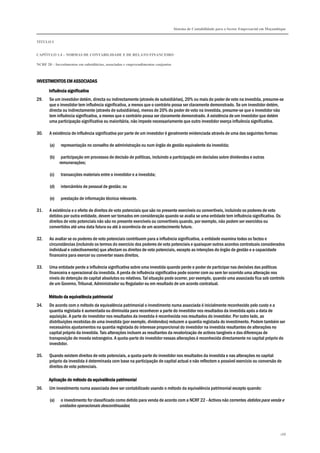 Sistema de Contabilidade para o Sector Empresarial em Moçambique


TÍTULO I


CAPÍTULO 1.4 – NORMAS DE CONTABILIDADE E DE RELATO FINANCEIRO

NCRF 20 – Investimentos em subsidiárias, associadas e empreendimentos conjuntos



INVESTIMENTOS EM ASSOCIADAS

       Influência significativa
29.    Se um investidor detém, directa ou indirectamente (através de subsidiárias), 20% ou mais do poder de voto na investida, presume-se
       que o investidor tem influência significativa, a menos que o contrário possa ser claramente demonstrado. Se um investidor detém,
       directa ou indirectamente (através de subsidiárias), menos de 20% do poder de voto na investida, presume-se que o investidor não
       tem influência significativa, a menos que o contrário possa ser claramente demonstrado. A existência de um investidor que detém
       uma participação significativa ou maioritária, não impede necessariamente que outro investidor exerça influência significativa.

30.    A existência de influência significativa por parte de um investidor é geralmente evidenciada através de uma das seguintes formas:

       (a)    representação no conselho de administração ou num órgão de gestão equivalente da investida;

       (b)    participação em processos de decisão de políticas, incluindo a participação em decisões sobre dividendos e outras
             remunerações;

       (c)    transacções materiais entre o investidor e a investida;

       (d)    intercâmbio de pessoal de gestão; ou

       (e)    prestação de informação técnica relevante.

31.    A existência e o efeito de direitos de voto potenciais que são no presente exercíveis ou convertíveis, incluindo os poderes de voto
       detidos por outra entidade, devem ser tomados em consideração quando se avalia se uma entidade tem influência significativa. Os
       direitos de voto potenciais não são no presente exercíveis ou convertíveis quando, por exemplo, não podem ser exercidos ou
       convertidos até uma data futura ou até à ocorrência de um acontecimento futuro.

32.    Ao avaliar se os poderes de voto potenciais contribuem para a influência significativa, a entidade examina todos os factos e
       circunstâncias (incluindo os termos do exercício dos poderes de voto potenciais e quaisquer outros acordos contratuais considerados
       individual e colectivamente) que afectam os direitos de voto potenciais, excepto as intenções do órgão de gestão e a capacidade
       financeira para exercer ou converter esses direitos.

33.    Uma entidade perde a influência significativa sobre uma investida quando perde o poder de participar nas decisões das políticas
       financeira e operacional da investida. A perda de influência significativa pode ocorrer com ou sem ter ocorrido uma alteração nos
       níveis de detenção de capital absolutos ou relativos. Tal situação pode ocorrer, por exemplo, quando uma associada fica sob controlo
       de um Governo, Tribunal, Administrador ou Regulador ou em resultado de um acordo contratual.

       Método da equivalência patrimonial
34.    De acordo com o método da equivalência patrimonial o investimento numa associada é inicialmente reconhecido pelo custo e a
       quantia registada é aumentada ou diminuída para reconhecer a parte do investidor nos resultados da investida após a data de
       aquisição. A parte do investidor nos resultados da investida é reconhecida nos resultados do investidor. Por outro lado, as
       distribuições recebidas de uma investida (por exemplo, dividendos) reduzem a quantia registada do investimento. Podem também ser
       necessários ajustamentos na quantia registada do interesse proporcional do investidor na investida resultantes de alterações no
       capital próprio da investida. Tais alterações incluem as resultantes da revalorização de activos tangíveis e das diferenças de
       transposição de moeda estrangeira. A quota-parte do investidor nessas alterações é reconhecida directamente no capital próprio do
       investidor.

35.    Quando existem direitos de voto potenciais, a quota-parte do investidor nos resultados da investida e nas alterações no capital
       próprio da investida é determinada com base na participação de capital actual e não reflectem o possível exercício ou conversão de
       direitos de voto potenciais.

       Aplicação do método da equivalência patrimonial
36.    Um investimento numa associada deve ser contabilizado usando o método da equivalência patrimonial excepto quando:

       (a)    o investimento for classificado como detido para venda de acordo com a NCRF 22 - Activos não correntes detidos para venda e
             unidades operacionais descontinuadas;




                                                                                                                                              188
 