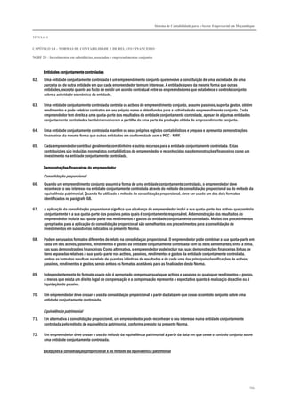 Sistema de Contabilidade para o Sector Empresarial em Moçambique


TÍTULO I


CAPÍTULO 1.4 – NORMAS DE CONTABILIDADE E DE RELATO FINANCEIRO

NCRF 20 – Investimentos em subsidiárias, associadas e empreendimentos conjuntos



       Entidades conjuntamente controladas
62.    Uma entidade conjuntamente controlada é um empreendimento conjunto que envolve a constituição de uma sociedade, de uma
       parceria ou de outra entidade em que cada empreendedor tem um interesse. A entidade opera da mesma forma que outras
       entidades, excepto quanto ao facto de existir um acordo contratual entre os empreendedores que estabelece o controlo conjunto
       sobre a actividade económica da entidade.

63.    Uma entidade conjuntamente controlada controla os activos do empreendimento conjunto, assume passivos, suporta gastos, obtém
       rendimentos e pode celebrar contratos em seu próprio nome e obter fundos para a actividade do empreendimento conjunto. Cada
       empreendedor tem direito a uma quota-parte dos resultados da entidade conjuntamente controlada, apesar de algumas entidades
       conjuntamente controladas também envolverem a partilha de uma parte da produção obtida do empreendimento conjunto.

64.    Uma entidade conjuntamente controlada mantém os seus próprios registos contabilísticos e prepara e apresenta demonstrações
       financeiras da mesma forma que outras entidades em conformidade com o PGC - NIRF.

65.    Cada empreendedor contribui geralmente com dinheiro e outros recursos para a entidade conjuntamente controlada. Estas
       contribuições são incluídas nos registos contabilísticos do empreendedor e reconhecidas nas demonstrações financeiras como um
       investimento na entidade conjuntamente controlada.

       Demonstrações financeiras do empreendedor
       Consolidação proporcional
66.    Quando um empreendimento conjunto assumir a forma de uma entidade conjuntamente controlada, o empreendedor deve
       reconhecer o seu interesse na entidade conjuntamente controlada através do método de consolidação proporcional ou do método da
       equivalência patrimonial. Quando for utilizado o método de consolidação proporcional, deve ser usado um dos dois formatos
       identificados no parágrafo 68.

67.    A aplicação da consolidação proporcional significa que o balanço do empreendedor inclui a sua quota-parte dos activos que controla
       conjuntamente e a sua quota-parte dos passivos pelos quais é conjuntamente responsável. A demonstração dos resultados do
       empreendedor inclui a sua quota-parte nos rendimentos e gastos da entidade conjuntamente controlada. Muitos dos procedimentos
       apropriados para a aplicação da consolidação proporcional são semelhantes aos procedimentos para a consolidação de
       investimentos em subsidiárias indicados na presente Norma.

68.    Podem ser usados formatos diferentes de relato na consolidação proporcional. O empreendedor pode combinar a sua quota-parte em
       cada um dos activos, passivos, rendimentos e gastos da entidade conjuntamente controlada com os itens semelhantes, linha a linha,
       nas suas demonstrações financeiras. Como alternativa, o empreendedor pode incluir nas suas demonstrações financeiras linhas de
       itens separadas relativas à sua quota-parte nos activos, passivos, rendimentos e gastos da entidade conjuntamente controlada.
       Ambos os formatos resultam no relato de quantias idênticas de resultados e de cada uma das principais classificações de activos,
       passivos, rendimentos e gastos, sendo ambos os formatos aceitáveis para as finalidades desta Norma.

69.    Independentemente do formato usado não é apropriado compensar quaisquer activos e passivos ou quaisquer rendimentos e gastos,
       a menos que exista um direito legal de compensação e a compensação represente a expectativa quanto à realização do activo ou à
       liquidação do passivo.

70.    Um empreendedor deve cessar o uso da consolidação proporcional a partir da data em que cesse o controlo conjunto sobre uma
       entidade conjuntamente controlada.

       Equivalência patrimonial
71.    Em alternativa à consolidação proporcional, um empreendedor pode reconhecer o seu interesse numa entidade conjuntamente
       controlada pelo método da equivalência patrimonial, conforme previsto na presente Norma.

72.    Um empreendedor deve cessar o uso do método da equivalência patrimonial a partir da data em que cesse o controlo conjunto sobre
       uma entidade conjuntamente controlada.

       Excepções à consolidação proporcional e ao método da equivalência patrimonial




                                                                                                                                              194
 