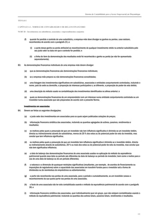 Sistema de Contabilidade para o Sector Empresarial em Moçambique


TÍTULO I


CAPÍTULO 1.4 – NORMAS DE CONTABILIDADE E DE RELATO FINANCEIRO

NCRF 20 – Investimentos em subsidiárias, associadas e empreendimentos conjuntos



       (f)    quando for perdido o controlo de uma subsidiária, a empresa-mãe deve divulgar os ganhos ou perdas, caso existam,
             reconhecidos de acordo com o parágrafo 23, e:

              (i) a parte desse ganho ou perda atribuível ao reconhecimento de qualquer investimento retido na anterior subsidiária pelo
                  seu justo valor na data em que o controlo for perdido; e

              (ii) a linha do item da demonstração dos resultados onde foi reconhecido o ganho ou perda (se não for apresentada
                   separadamente).

83.    As demonstrações financeiras individuais de uma empresa-mãe devem divulgar:

       (a)    que as demonstrações financeiras são demonstrações financeiras individuais;

       (b)    se a empresa-mãe prepara ou não demonstrações financeiras consolidadas;

       (c)    uma listagem dos investimentos significativos em subsidiárias, associadas e entidades conjuntamente controladas, incluindo o
             nome, país da sede ou domicílio, a proporção do interesse participativo e, se diferente, a proporção do poder de voto detido;

       (d)    uma descrição do método usado na contabilização dos investimentos identificados na alínea anterior; e

       (e)    quais as demonstrações financeiras de um empreendedor com um interesse numa entidade conjuntamente controlada ou um
             investidor numa associada que são preparadas de acordo com a presente Norma.

       Investimentos em associadas
84.    Devem ser feitas as seguintes divulgações:

       (a)    o justo valor dos investimentos em associadas para os quais sejam publicadas cotações de preços;

       (b)    informação financeira sintética das associadas, incluindo as quantias agregadas de activos, passivos, rendimentos e
             resultados;

       (c)    os motivos pelos quais a presunção de que um investidor não tem influência significativa é dirimida se um investidor detém,
             directa ou indirectamente através de subsidiárias, menos de 20 % dos votos ou do potencial poder de voto da investida, mas
             conclui que tem influência significativa;

       (d)    os motivos pelos quais a presunção de que um investidor tem influência significativa é dirimida se o investidor detém, directa
             ou indirectamente através de subsidiárias, 20 % ou mais dos votos ou do potencial poder de voto da investida, mas conclui que
             não tem significativa influência;

       (e)    a data de balanço das demonstrações financeiras de uma associada usadas na aplicação do método da equivalência
             patrimonial quando essa data ou período são diferentes da data de balanço ou período do investidor, bem como o motivo para o
             uso de uma data de balanço ou de um período diferentes;

       (f)    a natureza e a dimensão de quaisquer restrições significativas (resultantes, por exemplo, de acordos de financiamento ou
             imposições de reguladores) sobre a capacidade das associadas em transferir fundos para o investidor sob a forma de
             dividendos ou de reembolsos de empréstimos ou adiantamentos;

       (g)    a parte não reconhecida nas perdas de uma associada, para o período e cumulativamente, se um investidor cessou o
             reconhecimento da sua quota-parte nas perdas de uma associada;

       (h)    o facto de uma associada não ter sido contabilizada usando o método da equivalência patrimonial de acordo com o parágrafo
             36; e

       (i)   informação financeira sintética das associadas, quer individualmente quer em grupo, que não estejam contabilizadas usando o
             método da equivalência patrimonial, incluindo as quantias dos activos totais, passivos totais, rendimentos e resultados.




                                                                                                                                               197
 