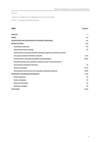 Sistema de Contabilidade para o Sector Empresarial em Moçambique


TÍTULO I


CAPÍTULO 1.4 – NORMAS DE CONTABILIDADE E DE RELATO FINANCEIRO

NCRF 21 – Concentrações de actividades empresariais




ÍNDICE                                                                                                                      Parágrafos


OBJECTIVO                                                                                                                             1

ÂMBITO                                                                                                                              2-3

IDENTIFICAÇÃO DE UMA CONCENTRAÇÃO DE ACTIVIDADES EMPRESARIAIS                                                                       4-6

MÉTODO DA COMPRA                                                                                                                  7-40
    Identificação da adquirente                                                                                                     8-9

    Determinação da data de aquisição                                                                                                10
    Reconhecimento e mensuração dos activos identificáveis adquiridos, dos passivos assumidos

    e de quaisquer interesses minoritários na adquirida                                                                          11-25
    Reconhecimento e mensuração do goodwill ou do goodwill negativo                                                              26-33

    Orientações adicionais para a aplicação do método da compra a casos particulares de
    concentrações de actividades empresariais                                                                                       34

    Período de mensuração                                                                                                        35-37

    Determinação do que faz parte de uma transacção de actividades empresariais                                                  38-40
MENSURAÇÃO E CONTABILIZAÇÃO SUBSEQUENTE                                                                                          41-45

    Direitos readquiridos                                                                                                           42
    Passivos contingentes                                                                                                           43

    Activos por indemnização                                                                                                        44

    Retribuição contingente                                                                                                         45
DIVULGAÇÕES                                                                                                                      46-49




                                                                                                                                      199
 