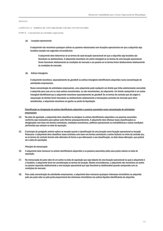Sistema de Contabilidade para o Sector Empresarial em Moçambique


TÍTULO I


CAPÍTULO 1.4 – NORMAS DE CONTABILIDADE E DE RELATO FINANCEIRO

NCRF 21 – Concentrações de actividades empresariais



       (a)    Locações operacionais

             A adquirente não reconhece quaisquer activos ou passivos relacionados com locações operacionais em que a adquirida seja
             locatária excepto nas seguintes circunstâncias:

                      A adquirente deve determinar se os termos de cada locação operacional em que a adquirida seja locatária são
                      favoráveis ou desfavoráveis. A adquirente reconhece um activo intangível se os termos de uma locação operacional
                      forem favoráveis relativamente às condições de mercado e um passivo se os termos forem desfavoráveis relativamente
                      às condições de mercado.


       (b)    Activos intangíveis

             A adquirente reconhece, separadamente do goodwill, os activos intangíveis identificáveis adquiridos numa concentração de
             actividades empresariais.
             Numa concentração de actividades empresariais, uma adquirente pode readquirir um direito que tinha anteriormente concedido
             à adquirida para usar um ou mais activos reconhecidos, ou não reconhecidos, da adquirente. Um direito readquirido é um activo
             intangível identificável que a adquirente reconhece separadamente do goodwill. Se os termos do contrato que dá origem à
             reaquisição de direitos forem favoráveis ou desfavoráveis relativamente a transacções correntes de mercado para itens
             semelhantes, a adquirente reconhece um ganho ou perda da liquidação.


       Classificação ou designação de activos identificáveis adquiridos e passivos assumidos numa concentração de actividades
       empresariais
14.    Na data de aquisição, a adquirente deve classificar ou designar os activos identificáveis adquiridos e os passivos assumidos
       conforme seja necessário para aplicar outra Norma subsequentemente. A adquirente deve efectuar essas classificações ou
       designações com base nos termos contratuais, condições económicas, políticas operacionais ou contabilísticas e outras condições
       pertinentes que existam na data de aquisição.

15.    O princípio do parágrafo anterior aplica-se excepto quanto à classificação de uma locação como locação operacional ou locação
       financeira. A adquirente deve classificar esses contratos com base nos termos contratuais e outros factores no início do contrato (ou,
       se os termos do contrato tiverem sido alterados de forma a que alterassem a sua classificação, na data dessa alteração, que poderá
       ser a data de aquisição).

       Princípio de mensuração
16.    A adquirente deve mensurar os activos identificáveis adquiridos e os passivos assumidos pelos seus justos valores na data de
       aquisição.

17.    Na mensuração do justo valor de um activo na data de aquisição que seja objecto de uma locação operacional na qual a adquirente é
       o locatário, a adquirente toma em consideração os termos da locação. Nestas circunstâncias, a adquirente não reconhece um activo
       ou passivo separado relativamente a uma locação operacional que seja favorável ou desfavorável quando comparada com as
       condições de mercado.

18.    Para cada concentração de actividades empresariais, a adquirente deve mensurar quaisquer interesses minoritários na adquirida
       pelo seu justo valor ou pela parte proporcional dos interesses minoritários nos activos líquidos identificáveis da adquirida.




                                                                                                                                           203
 