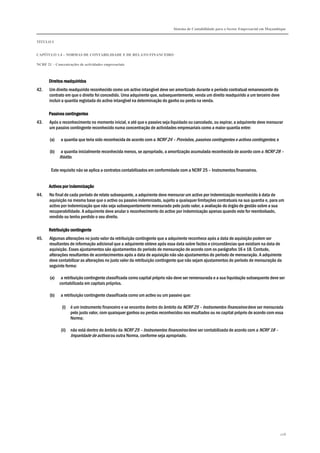 Sistema de Contabilidade para o Sector Empresarial em Moçambique


TÍTULO I


CAPÍTULO 1.4 – NORMAS DE CONTABILIDADE E DE RELATO FINANCEIRO

NCRF 21 – Concentrações de actividades empresariais



       Direitos readquiridos
42.    Um direito readquirido reconhecido como um activo intangível deve ser amortizado durante o período contratual remanescente do
       contrato em que o direito foi concedido. Uma adquirente que, subsequentemente, venda um direito readquirido a um terceiro deve
       incluir a quantia registada do activo intangível na determinação do ganho ou perda na venda.

       Passivos contingentes
43.    Após o reconhecimento no momento inicial, e até que o passivo seja liquidado ou cancelado, ou expirar, a adquirente deve mensurar
       um passivo contingente reconhecido numa concentração de actividades empresariais como a maior quantia entre:

       (a)    a quantia que teria sido reconhecida de acordo com a NCRF 24 – Provisões, passivos contingentes e activos contingentes; e

       (b)    a quantia inicialmente reconhecida menos, se apropriado, a amortização acumulada reconhecida de acordo com a NCRF 28 –
             Rédito.

        Este requisito não se aplica a contratos contabilizados em conformidade com a NCRF 25 – Instrumentos financeiros.


       Activos por indemnização
44.    No final de cada período de relato subsequente, a adquirente deve mensurar um activo por indemnização reconhecido à data de
       aquisição na mesma base que o activo ou passivo indemnizado, sujeito a quaisquer limitações contratuais na sua quantia e, para um
       activo por indemnização que não seja subsequentemente mensurado pelo justo valor, a avaliação do órgão de gestão sobre a sua
       recuperabilidade. A adquirente deve anular o reconhecimento do activo por indemnização apenas quando este for reembolsado,
       vendido ou tenha perdido o seu direito.

       Retribuição
       Retribuição contingente
45.    Algumas alterações no justo valor da retribuição contingente que a adquirente reconhece após a data de aquisição podem ser
       resultantes de informação adicional que a adquirente obteve após essa data sobre factos e circunstâncias que existiam na data de
       aquisição. Esses ajustamentos são ajustamentos do período de mensuração de acordo com os parágrafos 16 e 18. Contudo,
       alterações resultantes de acontecimentos após a data de aquisição não são ajustamentos do período de mensuração. A adquirente
       deve contabilizar as alterações no justo valor da retribuição contingente que não sejam ajustamentos do período de mensuração da
       seguinte forma:

       (a)    a retribuição contingente classificada como capital próprio não deve ser remensurada e a sua liquidação subsequente deve ser
             contabilizada em capitais próprios.

       (b)    a retribuição contingente classificada como um activo ou um passivo que:

              (i) é um instrumento financeiro e se encontra dentro do âmbito da NCRF 25 – Instrumentos financeiros deve ser mensurada
                  pelo justo valor, com quaisquer ganhos ou perdas reconhecidos nos resultados ou no capital próprio de acordo com essa
                  Norma;

              (ii) não está dentro do âmbito da NCRF 25 – Instrumentos financeiros deve ser contabilizada de acordo com a NCRF 18 –
                   Imparidade de activos ou outra Norma, conforme seja apropriado.




                                                                                                                                          208
 