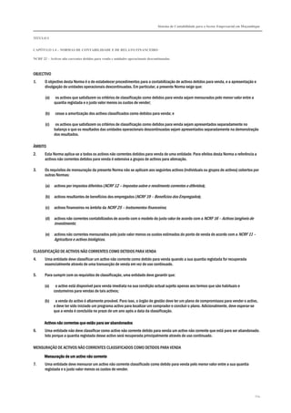Sistema de Contabilidade para o Sector Empresarial em Moçambique


TÍTULO I


CAPÍTULO 1.4 – NORMAS DE CONTABILIDADE E DE RELATO FINANCEIRO

NCRF 22 – Activos não correntes detidos para venda e unidades operacionais descontinuadas



OBJECTIVO
1.     O objectivo desta Norma é o de estabelecer procedimentos para a contabilização de activos detidos para venda, e a apresentação e
       divulgação de unidades operacionais descontinuadas. Em particular, a presente Norma exige que:

       (a)    os activos que satisfazem os critérios de classificação como detidos para venda sejam mensurados pelo menor valor entre a
             quantia registada e o justo valor menos os custos de vender;

       (b)    cesse a amortização dos activos classificados como detidos para venda; e

       (c)    os activos que satisfazem os critérios de classificação como detidos para venda sejam apresentados separadamente no
             balanço e que os resultados das unidades operacionais descontinuadas sejam apresentados separadamente na demonstração
             dos resultados.

ÂMBITO
2.     Esta Norma aplica-se a todos os activos não correntes detidos para venda de uma entidade. Para efeitos desta Norma a referência a
       activos não correntes detidos para venda é extensiva a grupos de activos para alienação.

3.     Os requisitos de mensuração da presente Norma não se aplicam aos seguintes activos (individuais ou grupos de activos) cobertos por
       outras Normas:

       (a)   activos por impostos diferidos (NCRF 12 – Impostos sobre o rendimento correntes e diferidos);

       (b)   activos resultantes de benefícios dos empregados (NCRF 19 – Benefícios dos Empregados);

       (c)   activos financeiros no âmbito da NCRF 25 – Instrumentos financeiros;

       (d)   activos não correntes contabilizados de acordo com o modelo do justo valor de acordo com a NCRF 16 – Activos tangíveis de
             investimento;

       (e)   activos não correntes mensurados pelo justo valor menos os custos estimados do ponto de venda de acordo com a NCRF 11 –
             Agricultura e activos biológicos.

CLASSIFICAÇÃO DE ACTIVOS NÃO CORRENTES COMO DETIDOS PARA VENDA
4.     Uma entidade deve classificar um activo não corrente como detido para venda quando a sua quantia registada for recuperada
       essencialmente através de uma transacção de venda em vez de uso continuado.

5.     Para cumprir com os requisitos de classificação, uma entidade deve garantir que:

       (a)    o activo está disponível para venda imediata na sua condição actual sujeito apenas aos termos que são habituais e
             costumeiros para vendas de tais activos;

       (b)    a venda do activo é altamente provável. Para isso, o órgão de gestão deve ter um plano de compromissos para vender o activo,
             e deve ter sido iniciado um programa activo para localizar um comprador e concluir o plano. Adicionalmente, deve esperar-se
             que a venda é concluída no prazo de um ano após a data da classificação.

       Activos não correntes que estão para ser abandonados
6.     Uma entidade não deve classificar como activo não corrente detido para venda um activo não corrente que está para ser abandonado.
       Isto porque a quantia registada desse activo será recuperada principalmente através de uso continuado.

MENSURAÇÃO DE ACTIVOS NÃO CORRENTES CLASSIFICADOS COMO DETIDOS PARA VENDA
                        activo
       Mensuração de um activo não corrente
7.     Uma entidade deve mensurar um activo não corrente classificado como detido para venda pelo menor valor entre a sua quantia
       registada e o justo valor menos os custos de vender.




                                                                                                                                             214
 