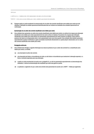 Sistema de Contabilidade para o Sector Empresarial em Moçambique


TÍTULO I


CAPÍTULO 1.4 – NORMAS DE CONTABILIDADE E DE RELATO FINANCEIRO

NCRF 22 – Activos não correntes detidos para venda e unidades operacionais descontinuadas



15.    Qualquer ganho ou perda resultante da remensuração de um activo não corrente classificado como detido para venda que não
       satisfaça a definição de unidade operacional descontinuada deve ser incluído nos resultados das unidades operacionais em
       continuação.

       Apresentação de um activo não corrente classificado como detido para venda
16.    Uma entidade deve apresentar um activo não corrente classificado como detido para venda e os activos de um grupo para alienação
       classificado como detido para venda separadamente dos outros activos no balanço. Os passivos de um grupo para alienação
       classificado como detido para venda devem ser apresentados separadamente dos outros passivos no balanço. Esses activos e
       passivos não devem ser compensados entre si nem apresentados como uma única quantia. Uma entidade deve também apresentar
       separadamente qualquer rendimento ou gasto acumulado reconhecido directamente no capital próprio relacionados com um activo
       não corrente classificado como detido para venda.

                   adicionais
       Divulgações adicionais
17.    Uma entidade deve divulgar a seguinte informação nas notas do período em que o activo não corrente foi, ou classificado como
       detido para venda, ou vendido:

       (a)   uma descrição do activo não corrente;

       (b)   uma descrição dos factos e circunstâncias da venda, ou dos factos e circunstâncias que conduziram à alienação esperada, e a
             forma e momento esperados para essa alienação;

       (c)   o ganho ou perda reconhecido de acordo com o parágrafo 9 e, se não for apresentado separadamente na demonstração dos
             resultados, a rubrica da demonstração dos resultados que inclui esse ganho ou perda;

       (d)   se aplicável, o segmento em que o activo não corrente está apresentado de acordo com a NCRF 7 – Relato por segmentos.




                                                                                                                                             216
 