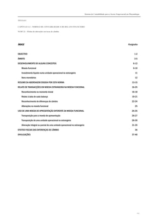 Sistema de Contabilidade para o Sector Empresarial em Moçambique


TÍTULO I


CAPÍTULO 1.4 – NORMAS DE CONTABILIDADE E DE RELATO FINANCEIRO

NCRF 23 – Efeitos de alterações em taxas de câmbio




ÍNDICE                                                                                                                          Parágrafos


OBJECTIVO                                                                                                                               1-2

ÂMBITO                                                                                                                                  3-5

DESENVOLVIMENTO DE ALGUNS CONCEITOS                                                                                                   6-12

    Moeda funcional                                                                                                                   6-10
    Investimento líquido numa unidade operacional no estrangeiro                                                                         11

    Itens monetários                                                                                                                    12
RESUMO DA ABORDAGEM EXIGIDA POR ESTA NORMA                                                                                           13-15

RELATO DE TRANSACÇÕES EM MOEDA ESTRANGEIRA NA MOEDA FUNCIONAL                                                                        16-25
    Reconhecimento no momento inicial                                                                                                16-18

    Relato à data de cada balanço                                                                                                    19-21
    Reconhecimento de diferenças de câmbio                                                                                           22-24

    Alterações na moeda funcional                                                                                                       25

USO DE UMA MOEDA DE APRESENTAÇÃO DIFERENTE DA MOEDA FUNCIONAL                                                                        26-35
    Transposição para a moeda de apresentação                                                                                        26-27

    Transposição de uma unidade operacional no estrangeiro                                                                           28-30
    Alienação integral ou parcial de uma unidade operacional no estrangeiro                                                          31-35

EFEITOS FISCAIS DAS DIFERENÇAS DE CÂMBIO                                                                                                36
DIVULGAÇÕES                                                                                                                          37-40




                                                                                                                                           217
 