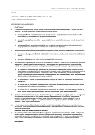Sistema de Contabilidade para o Sector Empresarial em Moçambique


TÍTULO I


CAPÍTULO 1.4 – NORMAS DE CONTABILIDADE E DE RELATO FINANCEIRO

NCRF 23 – Efeitos de alterações em taxas de câmbio



DESENVOLVIMENTO DE ALGUNS CONCEITOS

       Moeda funcional
6.     O ambiente económico principal no qual uma entidade opera é geralmente aquele em que a entidade gera e dispende caixa. Para
       determinar a sua moeda funcional uma entidade considera os seguintes factores:

       (a)    a moeda que influencia substancialmente os preços de venda dos bens e serviços (esta é muitas vezes a moeda na qual os
             preços de venda dos seus bens e serviços são denominados e liquidados);

       (b)    a moeda do país cujas forças competitivas e regulamentos determinam substancialmente os preços de venda dos seus bens e
             serviços; e

       (c)    a moeda que influencia substancialmente a mão-de-obra, os materiais e outros custos relativos ao fornecimento de bens e
             serviços (esta é muitas vezes a moeda na qual estes custos são denominados e liquidados).

7.     Suplementarmente, podem também proporcionar evidência relativamente à moeda funcional de uma entidade os seguintes factores:

       (a)    a moeda na qual são gerados os fundos de actividades de financiamento (por exemplo, emissão de instrumentos de dívida e de
             capital).

       (b)    a moeda na qual são geralmente retidos recebimentos das actividades operacionais.

8.     Para além destes, os seguintes factores adicionais são considerados para determinar a moeda funcional de uma unidade operacional
       no estrangeiro, e se a sua moeda funcional é a mesma que a da entidade que relata (a entidade que relata, neste contexto, é a
       entidade que tem como unidade operacional no estrangeiro uma subsidiária, sucursal, associada ou empreendimento conjunto):

       (a)    as actividades da unidade operacional no estrangeiro são realizadas como uma extensão da entidade que relata, em vez de
             serem realizadas com um grau significativo de autonomia. Um exemplo da primeira situação é quando a unidade operacional no
             estrangeiro apenas vende bens importados da entidade que relata e remete os recebimentos para esta. Um exemplo da
             segunda situação é quando a unidade operacional acumula caixa e outros itens monetários, suporta gastos, gera rendimentos e
             obtém empréstimos, todos substancialmente na sua moeda local.

       (b)    as transacções com a entidade que relata representam uma proporção alta ou baixa das actividades da unidade operacional
             no estrangeiro.

       (c)    os fluxos de caixa das actividades da unidade operacional no estrangeiro afectam directamente os fluxos de caixa da entidade
             que relata e estão facilmente disponíveis para lhe serem remetidos.

       (d)    os fluxos de caixa das actividades da unidade operacional no estrangeiro são suficientes para cumprir obrigações relativas ao
             serviço da dívida existente, e geralmente esperada, sem serem disponibilizados fundos pela entidade que relata.

9.     Quando os indicadores anteriormente referidos não tornarem óbvio qual é a moeda funcional, o órgão de gestão usa o seu julgamento
       para determinar a moeda funcional que mais fielmente representa os efeitos económicos das transacções, acontecimentos e
       condições. Como parte desta abordagem, o órgão de gestão dá prioridade aos indicadores referidos no parágrafo 6 antes de
       considerar os indicadores dos parágrafos 7 e 8, que foram concebidos para proporcionar evidência adicional de suporte para
       determinar a moeda funcional de uma entidade.

10.    A moeda funcional de uma entidade reflecte as transacções, acontecimentos e condições subjacentes que sejam relevantes para
       essa entidade. Assim, uma vez determinada, a moeda funcional não é alterada a não ser que ocorram alterações nessas transacções,
       acontecimentos e condições.
       Investimento líquido numa unidade operacional no estrangeiro
11.    Uma entidade pode ter um item monetário a receber ou a pagar a uma unidade operacional no estrangeiro. Um item cuja liquidação
       não está planeada nem é provável que ocorra num futuro próximo faz parte, em substância, do investimento líquido da entidade
       nessa unidade operacional no estrangeiro, sendo contabilizado de acordo com o parágrafo 24. Tais itens monetários podem incluir
       contas a receber ou empréstimos de longo prazo mas não incluem contas a receber ou contas a pagar comerciais correntes.

       Itens monetários




                                                                                                                                         219
 