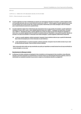 Sistema de Contabilidade para o Sector Empresarial em Moçambique


TÍTULO I


CAPÍTULO 1.4 – NORMAS DE CONTABILIDADE E DE RELATO FINANCEIRO

NCRF 23 – Efeitos de alterações em taxas de câmbio




20.    A quantia registada de um item é estabelecida em conjunto com outras Normas relevantes. Por exemplo, os activos tangíveis podem
       ser mensurados pelo justo valor ou ao custo histórico de acordo com a NCRF 13 – Activos tangíveis. A quantia registada quer na base
       do custo histórico quer na base do justo valor, quando essa quantia é determinada numa moeda estrangeira, deve ser transposta
       para a moeda funcional de acordo com a presente Norma.

21.    A quantia registada de alguns itens é determinada pela comparação de duas ou mais quantias. Por exemplo, a quantia registada de
       inventários é a menor entre o custo e o valor realizável líquido de acordo com a NCRF 9 – Inventários. Da mesma forma, de acordo
       com a NCRF 18 – Imparidade de activos, a quantia registada de um activo em relação ao qual exista indicação de imparidade é a
       menor entre a sua quantia registada antes de considerar as possíveis perdas por imparidade e a sua quantia recuperável. Quando um
       tal activo é um activo não monetário e é mensurado numa moeda estrangeira, a quantia registada é determinada comparando:

       (a)    o custo ou a quantia registada, conforme apropriado, transposto à taxa de câmbio da data em que a quantia foi determinada
             (taxa à data da transacção para um item mensurado ao custo histórico); e

       (b)    o valor realizável líquido ou a quantia recuperável, conforme apropriado, transposto à taxa de câmbio da data em que o valor
             foi determinado (por exemplo, a taxa de câmbio da data do balanço).

        Desta comparação pode resultar que seja reconhecida uma perda por imparidade na moeda funcional mas não seja reconhecida na
        moeda estrangeira, ou vice-versa.


       Reconhecimento de diferenças de câmbio
22.    As diferenças de câmbio resultantes da liquidação de itens monetários ou da transposição de itens monetários a taxas diferentes
       daquelas a que foram transpostos no reconhecimento no momento inicial ou em demonstrações financeiras anteriores, devem ser
       reconhecidas nos resultados do período em que ocorrem, excepto nas circunstâncias descritas no parágrafo 24.




                                                                                                                                         221
 