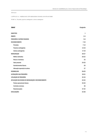 Sistema de Contabilidade para o Sector Empresarial em Moçambique


TÍTULO I


CAPÍTULO 1.4 – NORMAS DE CONTABILIDADE E DE RELATO FINANCEIRO

NCRF 24 – Provisões, passivos contingentes e activos contingentes




ÍNDICE                                                                                                                Parágrafos


OBJECTIVO                                                                                                                       1

ÂMBITO                                                                                                                        2-4

PROVISÕES E OUTROS PASSIVOS                                                                                                   5-6

RECONHECIMENTO                                                                                                              7-19
    Provisões                                                                                                               7-12

    Passivos contingentes                                                                                                  13-16
    Activos contingentes                                                                                                   17-19

MENSURAÇÃO                                                                                                                 20-27
    Melhor estimativa                                                                                                      20-22

    Riscos e incertezas                                                                                                       23
    Valor presente                                                                                                         24-25

    Acontecimentos futuros                                                                                                    26

    Alienação esperada de activos                                                                                              27
REEMBOLSOS                                                                                                                 28-29

ALTERAÇÕES NAS PROVISÕES                                                                                                   30-31
UTILIZAÇÃO DE PROVISÕES                                                                                                    32-33

APLICAÇÃO DAS REGRAS DE MENSURAÇÃO E RECONHECIMENTO                                                                        34-42
    Perdas operacionais futuras                                                                                            34-35
    Contratos onerosos                                                                                                        36

    Reestruturações                                                                                                        37-42
DIVULGAÇÕES                                                                                                                43-48




                                                                                                                                225
 
