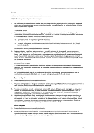 Sistema de Contabilidade para o Sector Empresarial em Moçambique


TÍTULO I


CAPÍTULO 1.4 – NORMAS DE CONTABILIDADE E DE RELATO FINANCEIRO

NCRF 24 – Provisões, passivos contingentes e activos contingentes



8.     Nas situações excepcionais em que não é claro se existe uma obrigação presente, presume-se que um acontecimento passado dá
       origem a uma obrigação presente se, tomando em consideração toda a informação disponível, for mais provável que tal obrigação
       existe à data de balanço do que não.

       Acontecimento passado
9.     Um acontecimento passado que conduz a uma obrigação presente é chamado um acontecimento que cria obrigações. Para um
       acontecimento ser considerado como criando obrigações, é necessário que a entidade não tenha qualquer alternativa realista senão
       a de liquidar a obrigação criada pelo acontecimento, o que apenas ocorre:

        (a)   quando a liquidação da obrigação for legalmente imposta; ou

        (b)    no caso de uma obrigação construtiva, quando o acontecimento cria expectativas válidas em terceiros de que a entidade
              cumprirá a obrigação.

       Provável saída de recursos que incorporam benefícios económicos
10.    Para que um passivo se qualifique para reconhecimento é necessário que exista, não só a obrigação presente mas também a
       probabilidade de saída de recursos que incorporam benefícios económicos para liquidar a obrigação. Para efeitos da presente
       Norma, a saída de recursos ou outro acontecimento é considerado provável quando a probabilidade de o acontecimento ocorrer é
       superior à probabilidade do acontecimento não ocorrer. Quando não é provável que exista uma obrigação presente, a entidade
       divulga um passivo contingente, excepto se a possibilidade de saída de recursos que incorporam benefícios económicos for remota
       (ver parágrafo 45 desta Norma).

       Estimativa fiável da obrigação
11.    A utilização de estimativas é uma componente essencial da preparação das demonstrações financeiras e não compromete a sua
       fiabilidade. Isto é especialmente verdade no caso das provisões, as quais, pela sua natureza, são mais incertas do que a maioria dos
       itens do balanço.

12.    Nas situações extremamente raras em que não é possível efectuar uma estimativa fiável, existe um passivo que não pode ser
       reconhecido e, assim, o passivo é divulgado como um passivo contingente (ver parágrafo 45 desta Norma).

       Passivos contingentes
13.    Uma entidade não deve reconhecer um passivo contingente.

14.    Um passivo contingente deve ser divulgado, de acordo com o exigido pelo parágrafo 45 desta Norma, a menos que a possibilidade de
       saída de recursos que incorporem benefícios económicos seja remota.

15.    Quando uma entidade está conjunta e solidariamente comprometida com uma obrigação, a parte da obrigação que se espera ser
       satisfeita por terceiros é tratada como um passivo contingente. A entidade reconhece uma provisão correspondente à parte da
       obrigação pela qual é provável uma saída de recursos que incorporam benefícios económicos, excepto nas circunstâncias
       extremamente raras em que não é possível efectuar uma estimativa fiável.
16.    Os passivos contingentes podem evoluir num sentido que inicialmente não era expectável. Por isso, os passivos contingentes são
       continuamente avaliados para determinar se a saída de recursos que incorporam benefícios económicos se tornou provável. Se se
       tornar provável que a saída de recursos será requerida para um item anteriormente tratado como um passivo contingente, deve ser
       reconhecida uma provisão nas demonstrações financeiras do período em que a alteração na probabilidade ocorre (excepto nas
       circunstâncias extremamente raras em que não é possível efectuar uma estimativa fiável).

       Activos contingentes
17.    Uma entidade não deve reconhecer um activo contingente.

18.    Os activos contingentes não são reconhecidos nas demonstrações financeiras porque podem resultar no reconhecimento de
       rendimentos que podem nunca ser realizados. Contudo, quando a realização do rendimento é quase certo, o correspondente activo
       não é um activo contingente e o seu reconhecimento torna-se apropriado.




                                                                                                                                         227
 