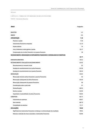 Sistema de Contabilidade para o Sector Empresarial em Moçambique


TÍTULO I


CAPÍTULO 1.4 – NORMAS DE CONTABILIDADE E DE RELATO FINANCEIRO

NCRF 25 – Instrumentos financeiros




ÍNDICE                                                                                                                       Parágrafos


OBJECTIVO                                                                                                                            1-2

ÂMBITO                                                                                                                               3-6

APRESENTAÇÃO                                                                                                                       7-18
    Passivos e capital                                                                                                             7-10
    Instrumentos financeiros compostos                                                                                            11-13

    Acções próprias                                                                                                                   14
    Juros, dividendos e outros ganhos e perdas                                                                                    15-17

    Compensação de um activo financeiro e um passivo financeiro                                                                      18

RECONHECIMENTO, MENSURAÇÃO DE INSTRUMENTOS FINANCEIROS E CONTABILIDADE DE COBERTURA
                                                                                                                                  19-
                                                                                                                                  19-77
DERIVADOS EMBUTIDOS                                                                                                               19-21

RECONHECIMENTO E ANULAÇÃO DO RECONHECIMENTO                                                                                       22-42
    Reconhecimento no momento inicial                                                                                                22

    Anulação do reconhecimento de um activo financeiro                                                                            23-39
    Anulação do reconhecimento de um passivo financeiro                                                                           40-42

MENSURAÇÃO                                                                                                                        43-64
    Mensuração inicial de activos financeiros e passivos financeiros                                                                 43

    Mensuração subsequente de activos financeiros                                                                                 44-45

    Mensuração subsequente de passivos financeiros                                                                                   46
    Considerações sobre o justo valor                                                                                                 47
    Reclassificações                                                                                                              48-53
    Ganhos e perdas                                                                                                               54-55

    Imparidade e incobrabilidade de activos financeiros                                                                           56-64
COBERTURA                                                                                                                         65-77
    Instrumentos de cobertura                                                                                                     66-67
    Itens cobertos                                                                                                                68-70

    Contabilidade de cobertura                                                                                                    71-77

DIVULGAÇÕES                                                                                                                       78-
                                                                                                                                  78-99
    Significado dos instrumentos financeiros no balanço e na demonstração dos resultados                                          78-91
    Natureza e extensão dos riscos associados a instrumentos financeiros                                                          92-99




                                                                                                                                       232
 