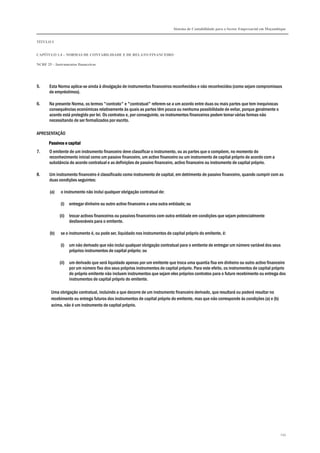 Sistema de Contabilidade para o Sector Empresarial em Moçambique


TÍTULO I


CAPÍTULO 1.4 – NORMAS DE CONTABILIDADE E DE RELATO FINANCEIRO

NCRF 25 – Instrumentos financeiros




5.     Esta Norma aplica-se ainda à divulgação de instrumentos financeiros reconhecidos e não reconhecidos (como sejam compromissos
       de empréstimos).

6.     Na presente Norma, os termos "contrato" e "contratual" referem-se a um acordo entre duas ou mais partes que tem inequívocas
       consequências económicas relativamente às quais as partes têm pouca ou nenhuma possibilidade de evitar, porque geralmente o
       acordo está protegido por lei. Os contratos e, por conseguinte, os instrumentos financeiros podem tomar várias formas não
       necessitando de ser formalizados por escrito.

APRESENTAÇÃO

       Passivos e capital
7.     O emitente de um instrumento financeiro deve classificar o instrumento, ou as partes que o compõem, no momento do
       reconhecimento inicial como um passivo financeiro, um activo financeiro ou um instrumento de capital próprio de acordo com a
       substância do acordo contratual e as definições de passivo financeiro, activo financeiro ou instrumento de capital próprio.

8.     Um instrumento financeiro é classificado como instrumento de capital, em detrimento de passivo financeiro, quando cumprir com as
       duas condições seguintes:

       (a)   o instrumento não inclui qualquer obrigação contratual de:

             (i) entregar dinheiro ou outro activo financeiro a uma outra entidade; ou

             (ii) trocar activos financeiros ou passivos financeiros com outra entidade em condições que sejam potencialmente
                  desfavoráveis para o emitente.

       (b)   se o instrumento é, ou pode ser, liquidado nos instrumentos de capital próprio do emitente, é:

             (i) um não derivado que não inclui qualquer obrigação contratual para o emitente de entregar um número variável dos seus
                 próprios instrumentos de capital próprio; ou

             (ii) um derivado que será liquidado apenas por um emitente que troca uma quantia fixa em dinheiro ou outro activo financeiro
                  por um número fixo dos seus próprios instrumentos de capital próprio. Para este efeito, os instrumentos de capital próprio
                  do próprio emitente não incluem instrumentos que sejam eles próprios contratos para o futuro recebimento ou entrega dos
                  instrumentos de capital próprio do emitente.

        Uma obrigação contratual, incluindo a que decorre de um instrumento financeiro derivado, que resultará ou poderá resultar no
        recebimento ou entrega futuros dos instrumentos de capital próprio do emitente, mas que não corresponde às condições (a) e (b)
        acima, não é um instrumento de capital próprio.




                                                                                                                                         234
 