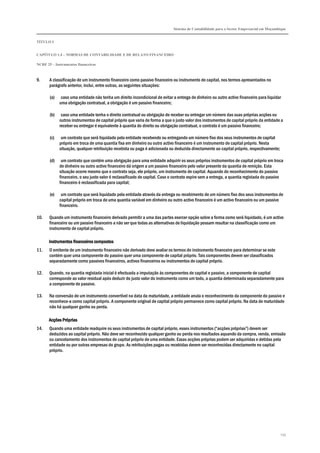 Sistema de Contabilidade para o Sector Empresarial em Moçambique


TÍTULO I


CAPÍTULO 1.4 – NORMAS DE CONTABILIDADE E DE RELATO FINANCEIRO

NCRF 25 – Instrumentos financeiros



9.     A classificação de um instrumento financeiro como passivo financeiro ou instrumento de capital, nos termos apresentados no
       parágrafo anterior, inclui, entre outras, as seguintes situações:

       (a)    caso uma entidade não tenha um direito incondicional de evitar a entrega de dinheiro ou outro activo financeiro para liquidar
             uma obrigação contratual, a obrigação é um passivo financeiro;

       (b)    caso uma entidade tenha o direito contratual ou obrigação de receber ou entregar um número das suas próprias acções ou
             outros instrumentos de capital próprio que varia de forma a que o justo valor dos instrumentos de capital próprio da entidade a
             receber ou entregar é equivalente à quantia do direito ou obrigação contratual, o contrato é um passivo financeiro;

       (c)    um contrato que será liquidado pela entidade recebendo ou entregando um número fixo dos seus instrumentos de capital
             próprio em troca de uma quantia fixa em dinheiro ou outro activo financeiro é um instrumento de capital próprio. Nesta
             situação, qualquer retribuição recebida ou paga é adicionada ou deduzida directamente ao capital próprio, respectivamente;

       (d)    um contrato que contém uma obrigação para uma entidade adquirir os seus próprios instrumentos de capital próprio em troca
             de dinheiro ou outro activo financeiro dá origem a um passivo financeiro pelo valor presente da quantia de remição. Esta
             situação ocorre mesmo que o contrato seja, ele próprio, um instrumento de capital. Aquando do reconhecimento do passivo
             financeiro, o seu justo valor é reclassificado de capital. Caso o contrato expire sem a entrega, a quantia registada do passivo
             financeiro é reclassificada para capital;

       (e)    um contrato que será liquidado pela entidade através da entrega ou recebimento de um número fixo dos seus instrumentos de
             capital próprio em troca de uma quantia variável em dinheiro ou outro activo financeiro é um activo financeiro ou um passivo
             financeiro.

10.    Quando um instrumento financeiro derivado permitir a uma das partes exercer opção sobre a forma como será liquidado, é um activo
       financeiro ou um passivo financeiro a não ser que todas as alternativas de liquidação possam resultar na classificação como um
       instrumento de capital próprio.

       Instrumentos financeiros compostos
11.    O emitente de um instrumento financeiro não derivado deve avaliar os termos do instrumento financeiro para determinar se este
       contém quer uma componente do passivo quer uma componente de capital próprio. Tais componentes devem ser classificados
       separadamente como passivos financeiros, activos financeiros ou instrumentos de capital próprio.

12.    Quando, na quantia registada inicial é efectuada a imputação às componentes de capital e passivo, a componente de capital
       corresponde ao valor residual após deduzir do justo valor do instrumento como um todo, a quantia determinada separadamente para
       a componente de passivo.

13.    Na conversão de um instrumento convertível na data da maturidade, a entidade anula o reconhecimento da componente do passivo e
       reconhece-a como capital próprio. A componente original de capital próprio permanece como capital próprio. Na data de maturidade
       não há qualquer ganho ou perda.

       Acções Próprias
14.    Quando uma entidade readquire os seus instrumentos de capital próprio, esses instrumentos (“acções próprias”) devem ser
       deduzidos ao capital próprio. Não deve ser reconhecido qualquer ganho ou perda nos resultados aquando da compra, venda, emissão
       ou cancelamento dos instrumentos de capital próprio de uma entidade. Essas acções próprias podem ser adquiridas e detidas pela
       entidade ou por outras empresas do grupo. As retribuições pagas ou recebidas devem ser reconhecidas directamente no capital
       próprio.




                                                                                                                                          235
 