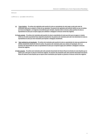 Sistema de Contabilidade para o Sector Empresarial em Moçambique


TÍTULO I


CAPÍTULO 1.2 – QUADRO CONCEPTUAL




      (a)    Custo histórico – Os activos são registados pela quantia de caixa ou equivalentes de caixa paga ou pelo justo valor da
            retribuição dada para os adquirir na data da sua aquisição. Os passivos são registados pela quantia relativa ao que se recebeu
            por troca da obrigação e, em algumas circunstâncias (por exemplo, impostos sobre os lucros), pelas quantias de caixa ou
            equivalentes de caixa que se espera pagar para satisfazer a obrigação no decurso normal dos negócios.

      (b) Custo corrente – Os activos são mostrados pela quantia de caixa ou equivalentes de caixa que teria que ser paga se o mesmo
           activo ou um activo equivalente fosse adquirido actualmente. Os passivos são mostrados pelo valor não descontado de caixa ou
           equivalentes de caixa que seria necessário para liquidar a obrigação actualmente.

      (c)    Valor realizável (ou de liquidação) – Os activos são mostrados pela quantia de caixa ou equivalentes de caixa que poderiam ser
            obtidos actualmente através da venda do activo. Os passivos são mostrados pelos seus valores de liquidação, isto é, as
            quantias não descontadas de caixa ou equivalentes de caixa que se esperam pagar para satisfazer a obrigação no decurso
            normal dos negócios.

      (d) Valor presente – Os activos são mostrados pelo valor presente descontado dos futuros fluxos de entradas de caixa líquidos que se
            espera que o item gere no decurso normal dos negócios. Os passivos são mostrados pelo valor presente descontado dos futuros
            fluxos de saídas de caixa líquidos que se espera serem necessários para liquidar os passivos no decurso normal dos negócios.




                                                                                                                                         20
 