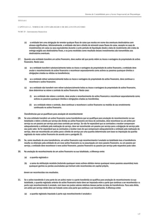 Sistema de Contabilidade para o Sector Empresarial em Moçambique


TÍTULO I


CAPÍTULO 1.4 – NORMAS DE CONTABILIDADE E DE RELATO FINANCEIRO

NCRF 25 – Instrumentos financeiros




       (c)    a entidade tem uma obrigação de remeter qualquer fluxo de caixa que receba em nome dos eventuais destinatários sem
             atrasos significativos. Adicionalmente, a entidade não tem o direito de reinvestir esses fluxos de caixa, excepto no caso de
             investimentos em caixa ou seus equivalentes durante o curto período de liquidação desde a data de recebimento até à data da
             entrega exigida aos destinatários finais, e os juros recebidos como resultado desses investimentos são transmitidos aos
             destinatários eventuais.

27.    Quando uma entidade transfere um activo financeiro, deve avaliar até que ponto retém os riscos e vantagens da propriedade do activo
       financeiro. Neste caso:

       (a)    se a entidade transferir substancialmente todos os riscos e vantagens da propriedade do activo financeiro, a entidade deve
             anular o reconhecimento do activo financeiro e reconhecer separadamente como activos ou passivos quaisquer direitos e
             obrigações criadas ou retidas na transferência;

       (b)    se a entidade retiver substancialmente todos os riscos e vantagens da propriedade do activo financeiro, deve continuar a
             reconhecer o activo financeiro;

       (c)    se a entidade não transferir nem retiver substancialmente todos os riscos e vantagens da propriedade do activo financeiro,
             deve determinar se reteve o controlo do activo financeiro. Neste caso:

             (i) se a entidade não reteve o controlo, deve anular o reconhecimento do activo financeiro e reconhecer separadamente como
                 activos ou passivos quaisquer direitos e obrigações criadas ou transferidas;

             (ii) se a entidade reteve o controlo, deve continuar a reconhecer o activo financeiro na medida do seu envolvimento
                  continuado no activo financeiro.

       Transferências que se qualificam para anulação do reconhecimento
28.    Se uma entidade transferir um activo financeiro numa transferência que se qualifique para anulação do reconhecimento na sua
       totalidade e retém o direito por serviço (de dívida) ao activo financeiro em troca de comissões, deve reconhecer ou um activo por
       serviço ou um passivo por serviço para esse contrato por serviço. Se não for expectável que as comissões a receber compensam
       adequadamente a entidade pela realização do serviço, deve ser reconhecido um passivo por serviço para a obrigação de serviço pelo
       seu justo valor. Se for expectável que as comissões a receber mais do que compensam adequadamente a entidade pela realização do
       serviço, deve ser reconhecido um activo para o direito de serviço por uma quantia determinada com base na imputação da quantia
       registada do maior activo financeiro de acordo com o parágrafo 31.

29.    Se, como resultado de uma transferência, um activo financeiro cujo reconhecimento é anulado na totalidade mas a transferência
       resulta na obtenção pela entidade de um novo activo financeiro ou na assumpção um novo passivo financeiro, ou um passivo por
       serviço, a entidade deve reconhecer o novo activo financeiro, passivo financeiro ou passivo por serviço pelo respectivo justo valor.

30.    Na anulação do reconhecimento de um activo financeiro na sua totalidade, a diferença entre:

       (a)   a quantia registada e

       (b)    a soma da retribuição recebida (incluindo quaisquer novos activos obtidos menos quaisquer novos passivos assumidos) mais
             quaisquer ganhos ou perdas acumuladas que tenham sido reconhecidas em capital próprio,

       devem ser reconhecidas nos resultados.


31.    Se o activo transferido é uma parte de um activo maior e a parte transferida se qualifica para anulação do reconhecimento na sua
       totalidade, a quantia registada anterior do activo financeiro maior deve ser imputada entre a parte que continua a ser reconhecida e a
       parte cujo reconhecimento é anulado, com base nos justos valores relativos dessas partes na data de transferência. Para este efeito,
       um activo por serviço retido deve ser tratado como uma parte que continua a ser reconhecida. A diferença entre:

       (a)   a quantia registada imputada à parte cujo reconhecimento é anulado e




                                                                                                                                              238
 