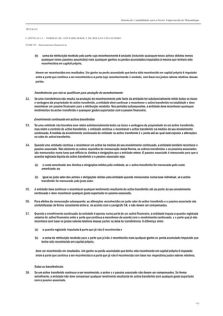 Sistema de Contabilidade para o Sector Empresarial em Moçambique


TÍTULO I


CAPÍTULO 1.4 – NORMAS DE CONTABILIDADE E DE RELATO FINANCEIRO

NCRF 25 – Instrumentos financeiros



       (b)    soma da retribuição recebida pela parte cujo reconhecimento é anulado (incluindo quaisquer novos activos obtidos menos
             quaisquer novos passivos assumidos) mais quaisquer ganhos ou perdas acumulados imputados à mesma que tenham sido
             reconhecidos em capital próprio,

        devem ser reconhecidos nos resultados. Um ganho ou perda acumulado que tenha sido reconhecido em capital próprio é imputado
        entre a parte que continua a ser reconhecida e a parte cujo reconhecimento é anulado, com base nos justos valores relativos dessas
        partes.


       Transferências que não se qualificam para anulação do reconhecimento
32.    Se uma transferência não resulta na anulação do reconhecimento pelo facto da entidade ter substancialmente retido todos os riscos
       e vantagens da propriedade do activo transferido, a entidade deve continuar a reconhecer o activo transferido na totalidade e deve
       reconhecer um passivo financeiro para a retribuição recebida. Nos períodos subsequentes, a entidade deve reconhecer quaisquer
       rendimentos do activo transferido e quaisquer gastos suportados com o passivo financeiro.

       Envolvimento continuado em activos transferidos
33.    Se uma entidade não transfere nem retém substancialmente todos os riscos e vantagens da propriedade de um activo transferido,
       mas retém o controlo do activo transferido, a entidade continua a reconhecer o activo transferido na medida do seu envolvimento
       continuado. A medida do envolvimento continuado da entidade no activo transferido é o ponto até ao qual está exposta a alterações
       no valor do activo transferido.

34.    Quando uma entidade continua a reconhecer um activo na medida do seu envolvimento continuado, a entidade também reconhece o
       passivo associado. Não obstante os outros requisitos de mensuração desta Norma, os activos transferidos e os passivos associados
       são mensurados numa base que reflicta os direitos e obrigações que a entidade reteve. O passivo associado é mensurado para que a
       quantia registada líquida do activo transferido e o passivo associado seja:

       (a)    o custo amortizado dos direitos e obrigações retidos pela entidade, se o activo transferido for mensurado pelo custo
             amortizado; ou

       (b)    igual ao justo valor dos activos e obrigações retidos pela entidade quando mensurados numa base individual, se o activo
             transferido for mensurado pelo justo valor.

35.    A entidade deve continuar a reconhecer qualquer rendimento resultante do activo transferido até ao ponto do seu envolvimento
       continuado e deve reconhecer qualquer gasto suportado no passivo associado.

36.    Para efeitos da mensuração subsequente, as alterações reconhecidas no justo valor do activo transferido e o passivo associado são
       contabilizadas de forma consistente entre si, de acordo com o parágrafo 54, e não devem ser compensadas.

37.    Quando o envolvimento continuado da entidade é apenas numa parte de um activo financeiro, a entidade imputa a quantia registada
       anterior do activo financeiro entre a parte que continua a reconhecer de acordo com o envolvimento continuado, e a parte que já não
       reconhece com base no justos valores relativos dessas partes na data da transferência. A diferença entre:

       (a)   a quantia registada imputada à parte que já não é reconhecida e

       (b)    a soma da retribuição recebida para a parte que já não é reconhecida mais qualquer ganho ou perda acumulado imputado que
             tenha sido reconhecido em capital próprio,

        deve ser reconhecida em resultados. Um ganho ou perda acumulado que tenha sido reconhecido em capital próprio é imputado
        entre a parte que continua a ser reconhecida e a parte que já não é reconhecida com base nos respectivos justos valores relativos.


       Todas as transferências
38.    Se um activo transferido continuar a ser reconhecido, o activo e o passivo associado não devem ser compensados. De forma
       semelhante, a entidade não deve compensar qualquer rendimento resultante do activo transferido com qualquer gasto suportado
       com o passivo associado.




                                                                                                                                             239
 