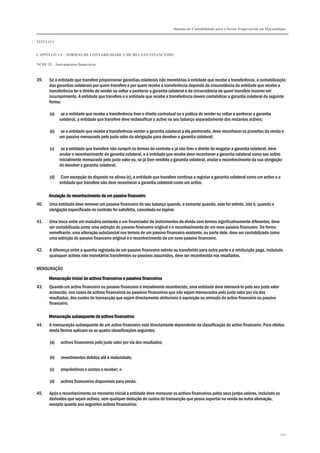 Sistema de Contabilidade para o Sector Empresarial em Moçambique


TÍTULO I


CAPÍTULO 1.4 – NORMAS DE CONTABILIDADE E DE RELATO FINANCEIRO

NCRF 25 – Instrumentos financeiros



39.    Se a entidade que transfere proporcionar garantias colaterais não monetárias à entidade que recebe a transferência, a contabilização
       das garantias colaterais por quem transfere e por quem recebe a transferência depende da circunstância da entidade que recebe a
       transferência ter o direito de vender ou voltar a penhorar a garantia colateral e da circunstância de quem transfere incorrer em
       incumprimento. A entidade que transfere e a entidade que recebe a transferência devem contabilizar a garantia colateral da seguinte
       forma:

       (a)    se a entidade que recebe a transferência tiver o direito contratual ou a prática de vender ou voltar a penhorar a garantia
             colateral, a entidade que transfere deve reclassificar o activo no seu balanço separadamente dos restantes activos;

       (b)    se a entidade que recebe a transferência vender a garantia colateral a ela penhorada, deve reconhecer os proveitos da venda e
             um passivo mensurado pelo justo valor da obrigação para devolver a garantia colateral;

       (c)    se a entidade que transfere não cumprir os termos do contrato e já não tiver o direito de resgatar a garantia colateral, deve
             anular o reconhecimento da garantia colateral, e a entidade que recebe deve reconhecer a garantia colateral como seu activo
             inicialmente mensurado pelo justo valor ou, se já tiver vendido a garantia colateral, anular o reconhecimento da sua obrigação
             de devolver a garantia colateral;

       (d)    Com excepção do disposto na alínea (c), a entidade que transfere continua a registar a garantia colateral como um activo e a
             entidade que transfere não deve reconhecer a garantia colateral como um activo.

       Anulação do reconhecimento de um passivo financeiro
40.    Uma entidade deve remover um passivo financeiro do seu balanço quando, e somente quando, este for extinto, isto é, quando a
       obrigação especificada no contrato for satisfeita, cancelada ou expirar.

41.    Uma troca entre um mutuário existente e um financiador de instrumentos de dívida com termos significativamente diferentes, deve
       ser contabilizada como uma extinção do passivo financeiro original e o reconhecimento de um novo passivo financeiro. De forma
       semelhante, uma alteração substancial nos termos de um passivo financeiro existente, ou parte dele, deve ser contabilizada como
       uma extinção do passivo financeiro original e o reconhecimento de um novo passivo financeiro.

42.    A diferença entre a quantia registada de um passivo financeiro extinto ou transferido para outra parte e a retribuição paga, incluindo
       quaisquer activos não monetários transferidos ou passivos assumidos, deve ser reconhecida nos resultados.

MENSURAÇÃO

                                     financeiros
       Mensuração inicial de activos financeiros e passivos financeiros
43.    Quando um activo financeiro ou passivo financeiro é inicialmente reconhecido, uma entidade deve mensurá-lo pelo seu justo valor
       acrescido, nos casos de activos financeiros ou passivos financeiros que não sejam mensurados pelo justo valor por via dos
       resultados, dos custos de transacção que sejam directamente atribuíveis à aquisição ou emissão do activo financeiro ou passivo
       financeiro.

       Mensuração subsequente de activos financeiros
44.    A mensuração subsequente de um activo financeiro está directamente dependente da classificação do activo financeiro. Para efeitos
       desta Norma aplicam-se as quatro classificações seguintes:

       (a)   activos financeiros pelo justo valor por via dos resultados;


       (b)   investimentos detidos até à maturidade;

       (c)   empréstimos e contas a receber; e

       (d)   activos financeiros disponíveis para venda.

45.    Após o reconhecimento no momento inicial a entidade deve mensurar os activos financeiros pelos seus justos valores, incluindo os
       derivados que sejam activos, sem qualquer dedução de custos de transacção que possa suportar na venda ou outra alienação,
       excepto quanto aos seguintes activos financeiros:




                                                                                                                                           240
 