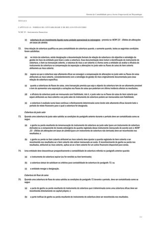 Sistema de Contabilidade para o Sector Empresarial em Moçambique


TÍTULO I


CAPÍTULO 1.4 – NORMAS DE CONTABILIDADE E DE RELATO FINANCEIRO

NCRF 25 – Instrumentos financeiros



       (c)   cobertura de um investimento líquido numa unidade operacional no estrangeiro - prevista na NCRF 23 – Efeitos de alterações
             em taxas de câmbio.

72.    Uma relação de cobertura qualifica-se para contabilidade de cobertura quando, e somente quando, todas as seguintes condições
       forem satisfeitas:

       (a)    no início da cobertura, existe designação e documentação formais da relação de cobertura e do objectivo e estratégia da
             gestão de risco da entidade para levar a cabo a cobertura. Essa documentação deve incluir a identificação do instrumento de
             cobertura, o item ou transacção coberto, a natureza do risco a ser coberto e a forma como a entidade vai avaliar a eficácia do
             instrumento de cobertura na compensação da exposição a alterações no justo valor ou fluxos de caixa do item coberto
             atribuíveis ao risco coberto;

       (b)    espera-se que a cobertura seja altamente eficaz ao conseguir a compensação de alterações no justo valor ou fluxos de caixa
             atribuíveis ao risco coberto, consistentemente com a estratégia de gestão de risco originalmente documentada para essa
             relação de cobertura específica;

       (c)    quanto a coberturas de fluxos de caixa, uma transacção prevista que seja o objecto da cobertura tem de ser altamente provável
             e tem de apresentar uma exposição a variações nos fluxos de caixa que poderiam em última instância afectar os resultados;

       (d)    a eficácia da cobertura pode ser mensurada com fiabilidade, isto é, o justo valor ou os fluxos de caixa do item coberto que
             sejam atribuíveis ao risco coberto e ao justo valor do instrumento de cobertura podem ser mensurados com fiabilidade;

       (e)    a cobertura é avaliada numa base contínua e efectivamente determinada como tendo sido altamente eficaz durante todo o
             período de relato financeiro para o qual a cobertura foi designada.

       Cobertura de justo valor
73.    Quando uma cobertura de justo valor satisfaz as condições do parágrafo anterior durante o período deve ser contabilizada como se
       segue:

       (a)    o ganho ou perda resultante da remensuração do instrumento de cobertura ao justo valor (para um instrumento de cobertura
             derivado) ou a componente de moeda estrangeira da quantia registada desse instrumento mensurado de acordo com a NCRF
             23 – Efeitos de alterações em taxas de câmbio (para um instrumento de cobertura não derivado) deve ser reconhecido nos
             resultados; e

       (b)    o ganho ou perda no item coberto atribuível ao risco coberto deve ajustar a quantia registada do item coberto e ser
             reconhecido nos resultados se o item coberto não estiver mensurado ao custo. O reconhecimento do ganho ou perda nos
             resultados, atribuível ao risco coberto, aplica-se se o item coberto for um activo financeiro disponível para venda.

74.    Uma entidade deve descontinuar prospectivamente a contabilidade de cobertura referida no parágrafo anterior quando:

       (a)   o instrumento de cobertura expirar (ou for vendido ou tiver terminado);

       (b)   a cobertura deixar de satisfazer os critérios para contabilidade de cobertura do parágrafo 72; ou

       (c)   a entidade revogar a designação.

       Cobertura de fluxo de caixa
75.    Quando uma cobertura de fluxo de caixa satisfaz as condições do parágrafo 72 durante o período, deve ser contabilizada como se
       segue:

       (a)    a parte do ganho ou perda resultante do instrumento de cobertura que é determinada como uma cobertura eficaz deve ser
             reconhecida directamente no capital próprio; e

       (b)   a parte ineficaz do ganho ou perda resultante do instrumento de cobertura deve ser reconhecida nos resultados.




                                                                                                                                              247
 
