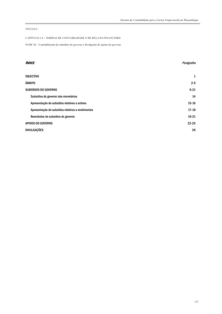 Sistema de Contabilidade para o Sector Empresarial em Moçambique


TÍTULO I


CAPÍTULO 1.4 – NORMAS DE CONTABILIDADE E DE RELATO FINANCEIRO

NCRF 26 – Contabilização de subsídios do governo e divulgação de apoios do governo




ÍNDICE                                                                                                                             Parágrafos


OBJECTIVO                                                                                                                                    1

ÂMBITO                                                                                                                                     2-5

SUBSÍDIOS DO GOVERNO                                                                                                                     6-21

    Subsídios do governo não-monetários                                                                                                     14
    Apresentação de subsídios relativos a activos                                                                                       15-16

    Apresentação de subsídios relativos a rendimentos                                                                                   17-18
    Reembolso de subsídios do governo                                                                                                   19-21

APOIOS DO GOVERNO                                                                                                                       22-25
DIVULGAÇÕES                                                                                                                                26




                                                                                                                                             256
 