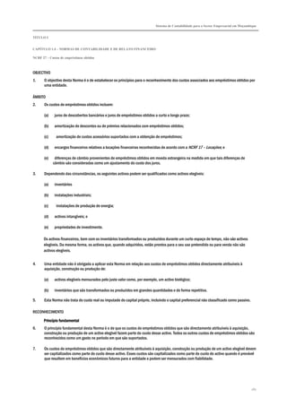 Sistema de Contabilidade para o Sector Empresarial em Moçambique


TÍTULO I


CAPÍTULO 1.4 – NORMAS DE CONTABILIDADE E DE RELATO FINANCEIRO

NCRF 27 – Custos de empréstimos obtidos



OBJECTIVO
1.     O objectivo desta Norma é o de estabelecer os princípios para o reconhecimento dos custos associados aos empréstimos obtidos por
       uma entidade.

ÂMBITO
2.     Os custos de empréstimos obtidos incluem:

       (a)   juros de descobertos bancários e juros de empréstimos obtidos a curto e longo prazo;

       (b)   amortização de descontos ou de prémios relacionados com empréstimos obtidos;

       (c)    amortização de custos acessórios suportados com a obtenção de empréstimos;

       (d)   encargos financeiros relativos a locações financeiras reconhecidas de acordo com a NCRF 17 – Locações; e

       (e)    diferenças de câmbio provenientes de empréstimos obtidos em moeda estrangeira na medida em que tais diferenças de
             câmbio são consideradas como um ajustamento do custo dos juros.

3.     Dependendo das circunstâncias, os seguintes activos podem ser qualificados como activos elegíveis:

       (a)   inventários

       (b)   instalações industriais;

       (c)    instalações de produção de energia;

       (d)   activos intangíveis; e

       (e)   propriedades de investimento.

      Os activos financeiros, bem com os inventários transformados ou produzidos durante um curto espaço de tempo, não são activos
      elegíveis. Da mesma forma, os activos que, quando adquiridos, estão prontos para o seu uso pretendido ou para venda não são
      activos elegíveis.


4.     Uma entidade não é obrigada a aplicar esta Norma em relação aos custos de empréstimos obtidos directamente atribuíveis à
       aquisição, construção ou produção de:

       (a)   activos elegíveis mensurados pelo justo valor como, por exemplo, um activo biológico;

       (b)   inventários que são transformados ou produzidos em grandes quantidades e de forma repetitiva.

5.     Esta Norma não trata do custo real ou imputado do capital próprio, incluindo o capital preferencial não classificado como passivo.

RECONHECIMENTO

      Princípio fundamental
6.     O princípio fundamental desta Norma é o de que os custos de empréstimos obtidos que são directamente atribuíveis à aquisição,
       construção ou produção de um activo elegível fazem parte do custo desse activo. Todos os outros custos de empréstimos obtidos são
       reconhecidos como um gasto no período em que são suportados.

7.     Os custos de empréstimos obtidos que são directamente atribuíveis à aquisição, construção ou produção de um activo elegível devem
       ser capitalizados como parte do custo desse activo. Esses custos são capitalizados como parte do custo do activo quando é provável
       que resultem em benefícios económicos futuros para a entidade e podem ser mensurados com fiabilidade.




                                                                                                                                            261
 