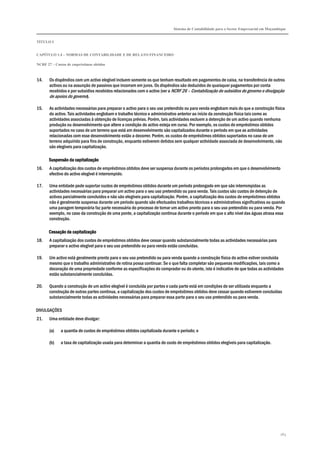 Sistema de Contabilidade para o Sector Empresarial em Moçambique


TÍTULO I


CAPÍTULO 1.4 – NORMAS DE CONTABILIDADE E DE RELATO FINANCEIRO

NCRF 27 – Custos de empréstimos obtidos



14.    Os dispêndios com um activo elegível incluem somente os que tenham resultado em pagamentos de caixa, na transferência de outros
       activos ou na assunção de passivos que incorram em juros. Os dispêndios são deduzidos de quaisquer pagamentos por conta
       recebidos e por subsídios recebidos relacionados com o activo (ver a NCRF 26 – Contabilização de subsídios do governo e divulgação
       de apoios do governo).

15.    As actividades necessárias para preparar o activo para o seu uso pretendido ou para venda englobam mais do que a construção física
       do activo. Tais actividades englobam o trabalho técnico e administrativo anterior ao início da construção física tais como as
       actividades associadas à obtenção de licenças prévias. Porém, tais actividades excluem a detenção de um activo quando nenhuma
       produção ou desenvolvimento que altere a condição do activo esteja em curso. Por exemplo, os custos de empréstimos obtidos
       suportados no caso de um terreno que está em desenvolvimento são capitalizados durante o período em que as actividades
       relacionadas com esse desenvolvimento estão a decorrer. Porém, os custos de empréstimos obtidos suportados no caso de um
       terreno adquirido para fins de construção, enquanto estiverem detidos sem qualquer actividade associada de desenvolvimento, não
       são elegíveis para capitalização.

      Suspensão da capitalização
16.    A capitalização dos custos de empréstimos obtidos deve ser suspensa durante os períodos prolongados em que o desenvolvimento
       efectivo do activo elegível é interrompido.

17.    Uma entidade pode suportar custos de empréstimos obtidos durante um período prolongado em que são interrompidas as
       actividades necessárias para preparar um activo para o seu uso pretendido ou para venda. Tais custos são custos de detenção de
       activos parcialmente concluídos e não são elegíveis para capitalização. Porém, a capitalização dos custos de empréstimos obtidos
       não é geralmente suspensa durante um período quando são efectuados trabalhos técnicos e administrativos significativos ou quando
       uma paragem temporária faz parte necessária do processo de tornar um activo pronto para o seu uso pretendido ou para venda. Por
       exemplo, no caso da construção de uma ponte, a capitalização continua durante o período em que o alto nível das águas atrasa essa
       construção.

      Cessação da capitalização
18.    A capitalização dos custos de empréstimos obtidos deve cessar quando substancialmente todas as actividades necessárias para
       preparar o activo elegível para o seu uso pretendido ou para venda estão concluídas.

19.    Um activo está geralmente pronto para o seu uso pretendido ou para venda quando a construção física do activo estiver concluída
       mesmo que o trabalho administrativo de rotina possa continuar. Se o que falta completar são pequenas modificações, tais como a
       decoração de uma propriedade conforme as especificações do comprador ou do utente, isto é indicativo de que todas as actividades
       estão substancialmente concluídas.

20.    Quando a construção de um activo elegível é concluída por partes e cada parte está em condições de ser utilizada enquanto a
       construção de outras partes continua, a capitalização dos custos de empréstimos obtidos deve cessar quando estiverem concluídas
       substancialmente todas as actividades necessárias para preparar essa parte para o seu uso pretendido ou para venda.

DIVULGAÇÕES
21.    Uma entidade deve divulgar:

       (a)   a quantia de custos de empréstimos obtidos capitalizada durante o período; e

       (b)   a taxa de capitalização usada para determinar a quantia do custo de empréstimos obtidos elegíveis para capitalização.




                                                                                                                                       263
 