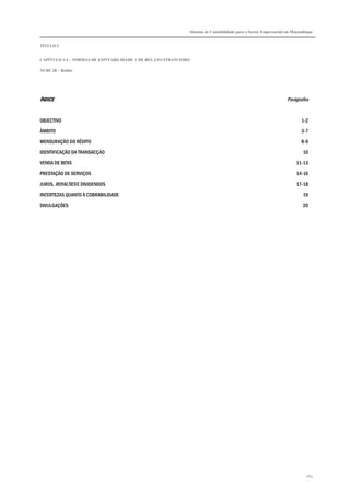Sistema de Contabilidade para o Sector Empresarial em Moçambique


TÍTULO I


CAPÍTULO 1.4 – NORMAS DE CONTABILIDADE E DE RELATO FINANCEIRO

NCRF 28 – Rédito




ÍNDICE
ÍNDICE                                                                                                        Parágrafos


OBJECTIVO                                                                                                             1-2

ÂMBITO                                                                                                                3-7

MENSURAÇÃO DO RÉDITO                                                                                                  8-9

IDENTIFICAÇÃO DA TRANSACÇÃO                                                                                            10
VENDA DE BENS                                                                                                      11-13

PRESTAÇÃO DE SERVIÇOS                                                                                              14-16
JUROS, ROYALTIES E DIVIDENDOS                                                                                      17-18

INCERTEZAS QUANTO À COBRABILIDADE                                                                                     19
DIVULGAÇÕES                                                                                                           20




                                                                                                                        264
 