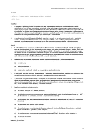 Sistema de Contabilidade para o Sector Empresarial em Moçambique


TÍTULO I


CAPÍTULO 1.4 – NORMAS DE CONTABILIDADE E DE RELATO FINANCEIRO

NCRF 28 – Rédito



OBJECTIVO
1.    O rendimento é definido no Quadro Conceptual do PGC - NIRF como aumentos de benefícios económicos durante o período
      contabilístico na forma de fluxos de entradas ou aumentos de activos ou diminuições de passivos que resultam em aumentos no
      capital próprio (excepto as contribuições dos detentores de capital). O rendimento engloba tanto os réditos como os ganhos. O rédito
      é o rendimento que surge no decurso das actividades operacionais correntes de uma entidade e está associado a uma variedade de
      diferentes nomes incluindo vendas, honorários, juros, dividendos e royalties. O objectivo desta Norma é o de estabelecer o tratamento
      contabilístico de réditos provenientes de alguns tipos de transacções e acontecimentos.

2.    A questão principal na contabilização do rédito é a de determinar o momento em que se deve reconhecer. O rédito é reconhecido
      quando é provável que benefícios económicos futuros fluirão para a entidade e esses benefícios podem ser mensurados com
      fiabilidade. Esta Norma identifica as circunstâncias em que estes critérios são satisfeitos e, por isso, o rédito reconhecido.

ÂMBITO
3.    O rédito inclui apenas os fluxos brutos de entradas de benefícios económicos recebidos e a receber pela entidade de sua própria
      conta. As quantias cobradas por conta de terceiros tais como impostos sobre vendas, impostos de consumo e impostos sobre o valor
      acrescentado, não são benefícios económicos que fluam para a entidade e não resultam em aumentos do capital próprio pelo que
      são excluídos do rédito. Da mesma forma, num contrato de agência, os fluxos brutos de entradas de benefícios económicos incluem
      quantias cobradas por conta de terceiros e que não resultam em aumentos de capital próprio da entidade. As quantias cobradas por
      conta de terceiros não são rédito. Em vez disso, o rédito é a quantia da comissão.

4.    Esta Norma deve ser aplicada na contabilização do rédito proveniente das transacções e acontecimentos seguintes:

      (a)    venda de bens;

      (b)    prestação de serviços; e

      (c)    uso por outros de activos da entidade que produzam juros, royalties e dividendos.

5.    O termo “bens” inclui bens produzidos pela entidade com a finalidade de serem vendidos e bens comprados para revenda, tais como
      mercadorias compradas por um retalhista ou terrenos e outras propriedades detidos para revenda.

6.    A prestação de serviços envolve tipicamente o desempenho por uma entidade de uma tarefa contratualmente acordada durante um
      período de tempo acordado. Os serviços podem ser prestados dentro de um período único ou durante mais do que um período.
      Alguns contratos para a prestação de serviços estão directamente relacionados com contratos de construção cujo rédito proveniente
      não é tratado nesta Norma mas na NCRF 10 – Contratos de construção.

7.    Esta Norma não trata de réditos provenientes:

      (a)    de contratos de locação (ver a NCRF 17 - Locações);

      (b)    de dividendos provenientes de investimentos que sejam contabilizados pelo método da equivalência patrimonial (ver a NCRF
            20 – Investimentos em subsidiárias, associadas e empreendimentos conjuntos);

      (c)    de alterações no justo valor de activos financeiros e passivos financeiros, ou da sua alienação (ver a NCRF 25 – Instrumentos
            financeiros);

      (d)    de alterações no valor de outros activos correntes;

      (e)    do reconhecimento no momento inicial e de alterações no justo valor de activos biológicos, relacionados com a actividade
            agrícola (ver a NCRF 11 – Agricultura e activos biológicos);

      (f)    do reconhecimento no momento inicial de produtos agrícolas (ver a NCRF 11 – Agricultura e activos biológicos); e

      (g)    da extracção de minérios.

MENSURAÇÃO DO RÉDITO




                                                                                                                                         265
 