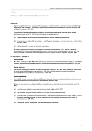 Sistema de Contabilidade para o Sector Empresarial em Moçambique


TÍTULO I


CAPÍTULO 1.3 – REGRAS PARA A PRIMEIRA APLICAÇÃO DO PGC - NIRF




INTRODUÇÃO
1.   O presente capítulo estabelece as regras e procedimentos que uma entidade deve aplicar no primeiro período contabilístico em que
     adopte o PGC - NIRF. Tais regras e procedimentos devem ser aplicados nas primeiras demonstrações financeiras preparadas pela
     entidade de acordo com o PGC - NIRF.

2.   O objectivo destas regras e procedimentos é o de assegurar que as primeiras demonstrações financeiras de uma entidade,
     preparadas de acordo com o PGC - NIRF, contêm informação de elevada qualidade que:

     (a)     é transparente para os utilizadores e é comparável em todos os períodos contabilísticos apresentados;

     (b)    proporciona um ponto de partida adequado para a contabilização das transacções e outros acontecimentos em conformidade
           com o PGC - NIRF; e

     (c)     pode ser preparada a um custo que não excede os benefícios.

3.   As primeiras demonstrações financeiras de uma entidade que estão em conformidade com o PGC - NIRF são as primeiras
     demonstrações financeiras anuais nas quais a entidade adopta o presente normativo contabilístico, para o que deve emitir uma
     declaração explícita e sem reservas nessas demonstrações financeiras de que as mesmas se conformam com o PGC - NIRF.

RECONHECIMENTO E MENSURAÇÃO
     Data de transição
4.   Para efeitos de aplicação do PGC - NIRF, a data de transição é o primeiro dia do período contabilístico mais antigo que uma entidade
     apresenta para efeitos comparativos quando prepara as primeiras demonstrações financeiras em conformidade com o PGC - NIRF.

     Balanço de abertura
5.   Uma entidade deve preparar e apresentar um balanço de abertura de acordo com o PGC - NIRF na data de transição. Este é o ponto
     de partida da sua contabilização em conformidade com o PGC - NIRF e servirá como balanço comparativo nas primeiras
     demonstrações financeiras emitidas em conformidade com o PGC - NIRF.

     Políticas contabilísticas
6.   Uma entidade deve usar as mesmas políticas contabilísticas no balanço de abertura e em todos os períodos apresentados nas suas
     primeiras demonstrações financeiras preparadas em conformidade com o PGC - NIRF.

7.   Excepto nos casos referidos nos parágrafos 9 a 25 uma entidade deve, no seu balanço de abertura em conformidade com o PGC -
     NIRF:

     (a)     reconhecer todos os activos e passivos cujo reconhecimento seja exigido pelo PGC - NIRF;

     (b)     não reconhecer itens como activos ou passivos se o PGC - NIRF não permitir o reconhecimento;

     (c)    reclassificar itens que reconheceu em conformidade com o normativo contabilístico anterior como um tipo de activo, passivo ou
           componente do capital próprio, mas que são um tipo diferente de activo, passivo ou componente do capital próprio em
           conformidade com o PGC - NIRF; e

     (d)     aplicar o PGC - NIRF na mensuração de todos os activos e passivos reconhecidos.




                                                                                                                                        25
 