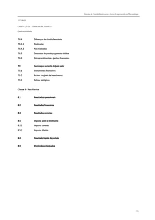 Sistema de Contabilidade para o Sector Empresarial em Moçambique


TÍTULO I


CAPÍTULO 1.5 – CÓDIGOS DE CONTAS

Quadro detalhado



7.8.4              Diferenças de câmbio favoráveis

7.8.4.1            Realizadas

7.8.4.2            Não realizadas

7.8.5              Descontos de pronto pagamento obtidos

7.8.9              Outros rendimentos e ganhos financeiros


7.9                Ganhos por aumento do justo valor
7.9.1              Instrumentos financeiros
7.9.2              Activos tangíveis de investimento

7.9.3              Activos biológicos



Classe 8 - Resultados


8.1                Resultados operacionais


8.2                Resultados financeiros


8.3                Resultados correntes


8.5                Imposto sobre o rendimento
8.5.1              Imposto corrente
8.5.2              Imposto diferido


8.8                Resultado líquido do período


8.9                Dividendos antecipados




                                                                                                                         289
 