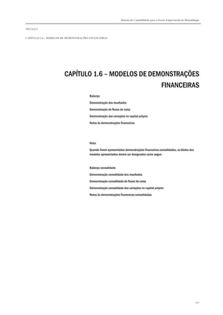 Sistema de Contabilidade para o Sector Empresarial em Moçambique


TÍTULO I


CAPÍTULO 1.6 – MODELOS DE DEMONSTRAÇÕES FINANCEIRAS




                        CAPÍTULO 1.6 – MODELOS DE DEMONSTRAÇÕES
                                                     FINANCEIRAS
                                       Balanço
                                       Demonstração dos resultados

                                       Demonstração de fluxos de caixa
                                       Demonstração das variações no capital próprio

                                       Notas às demonstrações financeiras




                                       Nota:

                                       Quando forem apresentadas demonstrações financeiras consolidadas, os títulos dos
                                       modelos apresentados devem ser designados como segue:



                                       Balanço consolidado
                                       Demonstração consolidada dos resultados

                                       Demonstração consolidada de fluxos de caixa
                                       Demonstração consolidada das variações no capital próprio

                                       Notas às demonstrações financeiras consolidadas




                                                                                                                           290
 