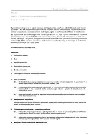 Sistema de Contabilidade para o Sector Empresarial em Moçambique


TÍTULO I


CAPÍTULO 1.6 – MODELOS DE DEMONSTRAÇÕES FINANCEIRAS

Notas às demonstrações financeiras




O presente documento apresenta um conjunto de exemplos de divulgações exigidas pelas Normas de Contabilidade e de Relato Financeiro
que integram o PGC - NIRF, não devendo ser visto como uma lista exaustiva ou formulário definitivo relativo às notas a apresentar por uma
entidade nem prejudicando a consulta e cumprimento das divulgações exigidas em cada Norma de Contabilidade e de Relato Financeiro.

É da responsabilidade de cada entidade a preparação das notas explicativas com a sua própria sequência numérica. Contudo, uma entidade
deve manter a numeração das notas 1 a 4 relativamente aos temas aí apresentados, desenvolvendo sistematicamente, a partir da nota 5,
inclusive, as divulgações a ela aplicáveis, tendo por base a sequência da informação financeira apresentada nas demonstrações financeiras
exigidas no PGC - NIRF. As notas devem apresentar uma referência cruzada para os itens do balanço, da demonstração dos resultados e da
demonstração dos fluxos de caixa a que se referem.


NOTAS ÀS DEMONSTRAÇÕES FINANCEIRAS


Identificação
i.     Designação da entidade:

ii.    Sede:

iii.   Natureza da actividade:

iv.    Designação da empresa-mãe:

v.     Sede da empresa-mãe:

vi.    Data e órgão que autorizou as demonstrações financeiras:


1.     Bases de preparação
       1.1.     Identificação das bases de preparação das demonstrações financeiras bem como a moeda e unidade de apresentação. Deverá
                também ser efectuada uma declaração de conformidade com o PGC - NIRF.

       1.2.     Indicação e justificação das derrogações às disposições ao PGC - NIRF, bem como os respectivos efeitos nas demonstrações
                financeiras, tendo em vista a necessidade de estas darem uma imagem verdadeira e apropriada da posição financeira e do
                desempenho da entidade.

       1.3.     Indicação e comentário das contas do balanço e da demonstração dos resultados cujos conteúdos não sejam comparáveis
                com os de exercícios anteriores.

2.     Principais políticas contabilísticas

       Indicação das principais políticas contabilísticas adoptadas na preparação das demonstrações financeiras nos termos previstos nas
       Normas de Contabilidade e de Relato Financeiro.


3.     Principais julgamentos, estimativas e pressupostos contabilísticos
       3.1.     Indicação dos principais julgamentos que o órgão de gestão realizou no processo de aplicação das políticas contabilísticas e
                que tenham maior impacto nas quantias reconhecidas nas demonstrações financeiras.

       3.2.     Indicação das estimativas e pressupostos chave na data de balanço que tenham um risco significativo de causar ajustamentos
                materiais nas quantias registadas dos activos e passivos no período seguinte.

4.     Alterações de políticas contabilísticas, de estimativas e erros




                                                                                                                                           297
 