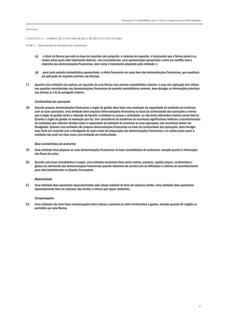 Sistema de Contabilidade para o Sector Empresarial em Moçambique


TÍTULO I


CAPÍTULO 1.4 – NORMAS DE CONTABILIDADE E DE RELATO FINANCEIRO

NCRF 1 – Apresentação de demonstrações financeiras



       (c)    o título da Norma que está na base do requisito não cumprido, a natureza do requisito, o tratamento que a Norma prevê e as
             razões pelas quais este tratamento distorce, nas circunstâncias, uma apresentação apropriada e entra em conflito com o
             objectivo das demonstrações financeiras, bem como o tratamento adoptado pela entidade; e

       (d)    para cada período contabilístico apresentado, o efeito financeiro em cada item das demonstrações financeiras, que resultaria
             da aplicação do requisito previsto nas Normas.

17.    Quando uma entidade não aplicou um requisito de uma Norma num período contabilístico anterior, e essa não aplicação tem efeitos
       nas quantias reconhecidas nas demonstrações financeiras do período contabilístico corrente, deve divulgar as informações previstas
       nas alíneas c) e d) do parágrafo anterior.

       Continuidade das operações
18.    Quando prepara demonstrações financeiras o órgão de gestão deve fazer uma avaliação da capacidade da entidade em continuar
       com as suas operações. Uma entidade deve preparar demonstrações financeiras na base da continuidade das operações a menos
       que o órgão de gestão tenha a intenção de liquidar a entidade ou cessar a actividade, ou não tenha alternativa realista senão fazê-lo.
       Quando o órgão de gestão na avaliação que faz, tem consciência da existência de incertezas significativas relativas a acontecimentos
       ou condições que colocam dúvidas sobre a capacidade da entidade de continuar as suas operações, tais incertezas devem ser
       divulgadas. Quando uma entidade não prepara demonstrações financeiras na base da continuidade das operações, deve divulgar
       esse facto em conjunto com a divulgação de qual a base de preparação das demonstrações financeiras e as razões pelas quais a
       entidade não pode ser vista como uma entidade em continuidade.

       Base contabilística do acréscimo
19.    Uma entidade deve preparar as suas demonstrações financeiras na base contabilística do acréscimo, excepto quanto à informação
       dos fluxos de caixa.

20.    Quando esta base contabilística é usada, uma entidade reconhece itens como activos, passivos, capital próprio, rendimentos e
       gastos (os elementos das demonstrações financeiras) quando estiverem de acordo com as definições e critérios de reconhecimento
       para eles estabelecidos no Quadro Conceptual.

       Materialidade
21.    Uma entidade deve apresentar separadamente cada classe material de itens de natureza similar. Uma entidade deve apresentar
       separadamente itens de natureza não similar, a menos que sejam imateriais.

       Compensações
22.    Uma entidade não deve fazer compensações entre activos e passivos ou entre rendimentos e gastos, excepto quando for exigido ou
       permitido por uma Norma.




                                                                                                                                           35
 