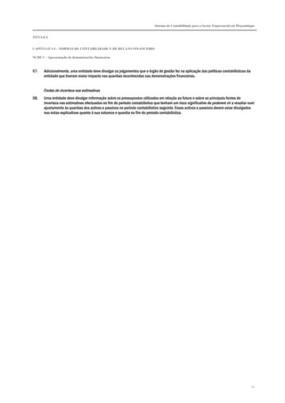Sistema de Contabilidade para o Sector Empresarial em Moçambique


TÍTULO I


CAPÍTULO 1.4 – NORMAS DE CONTABILIDADE E DE RELATO FINANCEIRO

NCRF 1 – Apresentação de demonstrações financeiras



57.    Adicionalmente, uma entidade deve divulgar os julgamentos que o órgão de gestão fez na aplicação das políticas contabilísticas da
       entidade que tiveram maior impacto nas quantias reconhecidas nas demonstrações financeiras.


       Fontes de incerteza nas estimativas
58.    Uma entidade deve divulgar informação sobre os pressupostos utilizados em relação ao futuro e sobre as principais fontes de
       incerteza nas estimativas efectuadas no fim do período contabilístico que tenham um risco significativo de poderem vir a resultar num
       ajustamento às quantias dos activos e passivos no período contabilístico seguinte. Esses activos e passivos devem estar divulgados
       nas notas explicativas quanto à sua natureza e quantia no fim do período contabilístico.




                                                                                                                                           41
 