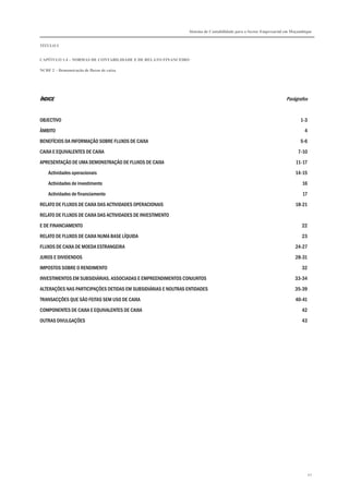Sistema de Contabilidade para o Sector Empresarial em Moçambique


TÍTULO I


CAPÍTULO 1.4 – NORMAS DE CONTABILIDADE E DE RELATO FINANCEIRO

NCRF 2 – Demonstração de fluxos de caixa




ÍNDICE                                                                                                            Parágrafos


OBJECTIVO                                                                                                                 1-3

ÂMBITO                                                                                                                      4

BENEFÍCIOS DA INFORMAÇÃO SOBRE FLUXOS DE CAIXA                                                                            5-6

CAIXA E EQUIVALENTES DE CAIXA                                                                                           7-10
APRESENTAÇÃO DE UMA DEMONSTRAÇÃO DE FLUXOS DE CAIXA                                                                    11-17

    Actividades operacionais                                                                                           14-15
    Actividades de investimento                                                                                            16

    Actividades de financiamento                                                                                           17
RELATO DE FLUXOS DE CAIXA DAS ACTIVIDADES OPERACIONAIS                                                                 18-21

RELATO DE FLUXOS DE CAIXA DAS ACTIVIDADES DE INVESTIMENTO
E DE FINANCIAMENTO                                                                                                        22

RELATO DE FLUXOS DE CAIXA NUMA BASE LÍQUIDA                                                                               23

FLUXOS DE CAIXA DE MOEDA ESTRANGEIRA                                                                                   24-27
JUROS E DIVIDENDOS                                                                                                     28-31

IMPOSTOS SOBRE O RENDIMENTO                                                                                               32
INVESTIMENTOS EM SUBSIDIÁRIAS, ASSOCIADAS E EMPREENDIMENTOS CONJUNTOS                                                  33-34

ALTERAÇÕES NAS PARTICIPAÇÕES DETIDAS EM SUBSIDIÁRIAS E NOUTRAS ENTIDADES                                               35-39
TRANSACÇÕES QUE SÃO FEITAS SEM USO DE CAIXA                                                                            40-41
COMPONENTES DE CAIXA E EQUIVALENTES DE CAIXA                                                                              42

OUTRAS DIVULGAÇÕES                                                                                                        43




                                                                                                                                42
 
