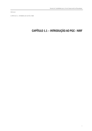 Sistema de Contabilidade para o Sector Empresarial em Moçambique


TÍTULO I


CAPÍTULO 1.1 – INTRODUÇÃO AO PGC-NIRF




                                 CAPÍTULO 1.1 – INTRODUÇÃO AO PGC - NIRF




                                                                                                             1
 