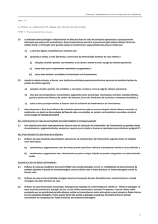 Sistema de Contabilidade para o Sector Empresarial em Moçambique


TÍTULO I


CAPÍTULO 1.4 – NORMAS DE CONTABILIDADE E DE RELATO FINANCEIRO

NCRF 2 – Demonstração de fluxos de caixa



19.    As entidades devem privilegiar o método directo no relato dos fluxos de caixa de actividades operacionais o qual proporciona
       informação que pode ser útil para estimar os fluxos de caixa futuros que não é proporcionada pelo método indirecto. Através do
       método directo, a informação sobre grandes classes de recebimentos e pagamentos brutos pode ser obtida quer:

       (a)    a partir dos registos contabilísticos da entidade; quer

       (b)    ajustando as vendas, o custo das vendas, e outros itens da demonstração dos fluxos de caixa relativos a:

              (i)    variações, durante o período, nos inventários, e nas contas a receber e contas a pagar de natureza operacional;

             (ii)    outros itens que não representem recebimentos e pagamentos; e

             (iii)   outros itens relativos a actividades de investimento e de financiamento.

20.    Através do método indirecto, o fluxo de caixa líquido das actividades operacionais calcula-se ajustando os resultados líquidos do
       período dos efeitos seguintes:

       (a)    variações, durante o período, nos inventários, e nas contas a receber e contas a pagar de natureza operacional;

       (b)    itens que não correspondam a recebimentos e pagamentos como, por exemplo, amortizações, provisões, impostos diferidos,
             ganhos e perdas com diferenças de câmbio não realizadas, lucros não distribuídos de associadas e interesses minoritários; e

       (c)    todos os itens que sejam relativos a fluxos de caixa de actividades de investimento ou de financiamento.

21.    Alternativamente, o fluxo de caixa líquido de actividades operacionais pode ser apresentado pelo método indirecto mostrando os
       rendimentos e os gastos na demonstração de fluxos de caixa e as variações, no período, nos inventários e nas contas a receber e
       contas a pagar de natureza operacional.

RELATO DE FLUXOS DE CAIXA DAS ACTIVIDADES DE INVESTIMENTO E DE FINANCIAMENTO
22.    Uma entidade deve relatar separadamente os fluxos de caixa de actividades de investimento e de financiamento por grandes classes
       de recebimentos e pagamentos brutos, excepto nos casos em que tal relato se faça numa base líquida como referido no parágrafo 23.

RELATO DE FLUXOS DE CAIXA NUMA BASE LÍQUIDA
23.    Os fluxos de caixa resultantes das actividades operacionais, de investimentos e de financiamento seguintes devem ser relatadas
       numa base líquida:

       (a)    recebimentos e pagamentos em nome de clientes quando esses fluxos reflectem actividades dos clientes e não da entidade; e

       (b)    recebimentos e pagamento de itens relativamente aos quais a rotação é rápida, as quantias são grandes e as maturidades são
             curtas.

FLUXOS DE CAIXA DE MOEDA ESTRANGEIRA
24.    Os fluxos de caixa que resultam de transacções feitas numa moeda estrangeira, devem ser contabilizados na moeda funcional da
       entidade aplicando à quantia em moeda estrangeira a taxa de câmbio entre a moeda funcional e a moeda estrangeira na data do
       fluxo de caixa.

25.    Os fluxos de caixa de uma subsidiária estrangeira devem ser transpostos às taxas de câmbio entre a moeda funcional e a moeda
       estrangeira nas datas dos fluxos de caixa.

26.    Os fluxos de caixa denominados numa moeda estrangeira são relatados em conformidade com a NCRF 23 – Efeitos de alterações em
       taxas de câmbio permitindo a aplicação de uma taxa de câmbio aproximada da taxa real. Por exemplo, a taxa de câmbio média
       ponderada para um período pode ser utilizada para registar as transacções em moeda estrangeira ou para transpor os fluxos de caixa
       de uma subsidiária estrangeira. Porém, aquela Norma não permite a aplicação de uma taxa de câmbio do final do período
       contabilístico na transposição dos fluxos de caixa de uma subsidiária estrangeira.




                                                                                                                                            46
 