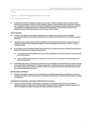 Sistema de Contabilidade para o Sector Empresarial em Moçambique


TÍTULO I


CAPÍTULO 1.4 – NORMAS DE CONTABILIDADE E DE RELATO FINANCEIRO

NCRF 2 – Demonstração de fluxos de caixa



27.    As diferenças de câmbio não realizadas não são fluxos de caixa. Porém, o efeito das variações nas taxas de câmbio em caixa e
       equivalentes de caixa detidos ou devidos em moeda estrangeira é relatado na demonstração dos fluxos de caixa para reconciliar a
       caixa e equivalentes de caixa no início e no fim do período contabilístico. Esta quantia é apresentada separadamente dos fluxos de
       caixa resultantes de actividades operacionais, de investimento e de financiamento e inclui as diferenças, se houverem, que
       resultariam caso esses fluxos fossem registados às taxas de câmbio do fim do período.

JUROS E DIVIDENDOS
28.    Os fluxos de caixa relativos a recebimentos e pagamentos de juros e dividendos devem, cada um deles, ser divulgados
       separadamente e classificados nas actividades operacionais, de investimento e de financiamento de forma consistente de período
       para período.

29.    A quantia total de juros pagos durante um período contabilístico é mostrada na demonstração de fluxos de caixa quer tenha sido
       reconhecida como gasto na demonstração dos resultados, quer tenha sido capitalizada de acordo com a NCRF 27 – Custos de
       empréstimos obtidos.

30.    Os juros pagos e os juros e dividendos recebidos podem ser classificados como fluxos de caixa das actividades operacionais porque
       fazem parte do apuramento dos resultados. Alternativamente:

       (a)    os juros pagos podem ser classificados como fluxos de caixa das actividades de financiamento porque são custos da obtenção
             de recursos financeiros; e

       (b)    os juros e dividendos recebidos podem ser classificados como fluxos de caixa das actividades de investimento porque são
             retornos de investimentos.

31.    Os dividendos pagos podem ser classificados como fluxos de caixa das actividades de financiamento porque são custos da obtenção
       de recursos financeiros. Alternativamente, os dividendos pagos podem ser classificados como uma componente dos fluxos de caixa
       das actividades operacionais para ajudar os utilizadores a determinar a capacidade da entidade em pagar dividendos a partir dos
       fluxos de caixa das actividades operacionais.

IMPOSTOS SOBRE O RENDIMENTO
32.    Os fluxos de caixa relativos a impostos sobre o rendimento devem ser mostrados separadamente e classificados como fluxos das
       actividades operacionais, excepto quando possam ser especificamente identificados com actividades de financiamento e actividades
       de investimento.

INVESTIMENTOS EM SUBSIDIÁRIAS, ASSOCIADAS E EMPREENDIMENTOS CONJUNTOS
33.    Quando uma entidade contabiliza os investimentos em subsidiárias e associadas pelo método do custo ou pelo método da
       equivalência patrimonial, o relato que faz na demonstração dos fluxos de caixa deve ser restringido aos fluxos de caixa que houve
       entre si e as entidades onde detém investimentos (por exemplo, dividendos e adiantamentos).




                                                                                                                                            47
 