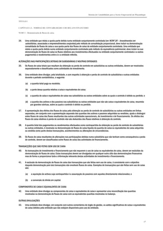 Sistema de Contabilidade para o Sector Empresarial em Moçambique


TÍTULO I


CAPÍTULO 1.4 – NORMAS DE CONTABILIDADE E DE RELATO FINANCEIRO

NCRF 2 – Demonstração de fluxos de caixa



34.    Uma entidade que relata a quota-parte detida numa entidade conjuntamente controlada (ver NCRF 20 – Investimentos em
       subsidiárias, associadas e empreendimentos conjuntos) pelo método de consolidação proporcional, deve incluir na demonstração
       consolidada de fluxos de caixa a sua quota-parte dos fluxos de caixa da entidade conjuntamente controlada. Uma entidade que
       relata a quota-parte detida numa entidade conjuntamente controlada pelo método da equivalência patrimonial, deve incluir na sua
       demonstração de fluxos de caixa os fluxos relativos aos investimentos efectuados na entidade conjuntamente controlada e a outros
       pagamentos e recebimentos entre si e a entidade referida.

ALTERAÇÕES NAS PARTICIPAÇÕES DETIDAS EM SUBSIDIÁRIAS E NOUTRAS ENTIDADES
35.    Os fluxos de caixa totais que resultam da obtenção ou perda de controlo em subsidiárias ou outras entidades, devem ser mostrados
       separadamente e classificados como actividades de investimento.

36.    Uma entidade deve divulgar, pela totalidade, e com respeito à obtenção e perda de controlo de subsidiárias e outras entidades
       durante o período contabilístico, o seguinte:

       (a)   a quantia total paga ou recebida;

       (b)   a parte dessa quantia relativa a caixa e equivalentes de caixa;

       (c)   a quantia de caixa e equivalentes de caixa nas subsidiárias ou outras entidades sobre as quais o controlo é obtido ou perdido; e

       (d)   a quantia dos activos e dos passivos nas subsidiárias ou outras entidades que não são caixa e equivalentes de caixa, resumida
             por grandes rubricas, sobre as quais o controlo é obtido ou perdido.

37.    A apresentação dos efeitos dos fluxos de caixa pela obtenção ou perda de controlo de subsidiárias ou outras entidades em linhas
       separadas, em conjunto com a apresentação separada das quantias dos activos e passivos adquiridos ou vendidos, ajuda a distinguir
       estes fluxos de caixa dos fluxos resultantes das outras actividades operacionais, de investimento e de financiamento. Os efeitos dos
       fluxos de caixa relativos à perda de controlo não são deduzidos dos fluxos relativos à obtenção do controlo.

38.    A quantia total dos pagamentos ou recebimentos efectuados como contrapartida da obtenção ou perda de controlo de subsidiárias
       ou outras entidades, é mostrada na demonstração de fluxos de caixa líquida da quantia de caixa ou equivalentes de caixa adquirida
       ou vendida como parte destas transacções, acontecimentos ou alterações de circunstâncias.

39.    Os fluxos de caixa resultantes de alterações nas participações detidas numa subsidiária que não tenham como consequência a perda
       de controlo, devem ser classificadas como fluxos de caixa das actividades de financiamento.

TRANSACÇÕES QUE SÃO FEITAS SEM USO DE CAIXA
40.    As transacções de investimento e financiamento que não requerem o uso de caixa ou equivalentes de caixa, devem ser excluídas da
       demonstração de fluxos de caixa. Estas transacções devem ser divulgadas em qualquer outro sítio das demonstrações financeiras
       mas de forma a proporcionar toda a informação relevante destas actividades de investimento e financiamento.

41.    A exclusão da demonstração de fluxos de caixa das transacções que são feitas sem uso de caixa, é consistente com o objectivo
       daquela demonstração pois tais transacções não envolvem fluxos de caixa. Exemplos de transacções que são feitas sem uso de caixa
       são:

       (a)   a aquisição de activos cuja contrapartida é a assumpção de passivos com aqueles directamente relacionados; e

       (b)   a conversão de dívida em capital.

COMPONENTES DE CAIXA E EQUIVALENTES DE CAIXA
42.    Uma entidade deve divulgar as componentes de caixa e equivalentes de caixa e apresentar uma reconciliação das quantias
       mostradas na demonstração de fluxos de caixa com as equivalentes quantias mostradas no balanço.

OUTRAS DIVULGAÇÕES
43.    Uma entidade deve divulgar, em conjunto com outros comentários do órgão de gestão, os saldos significativos de caixa e equivalentes
       de caixa detidos pela entidade que não estejam disponíveis para uso da entidade.




                                                                                                                                            48
 