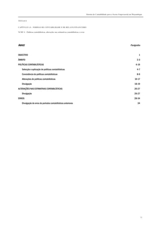Sistema de Contabilidade para o Sector Empresarial em Moçambique


TÍTULO I


CAPÍTULO 1.4 – NORMAS DE CONTABILIDADE E DE RELATO FINANCEIRO

NCRF 4 – Políticas contabilísticas, alterações nas estimativas contabilísticas e erros




ÍNDICE                                                                                                                                     Parágrafos


OBJECTIVO                                                                                                                                            1

ÂMBITO                                                                                                                                             2-3

POLÍTICAS CONTABILÍSTICAS                                                                                                                        4-19

    Selecção e aplicação de políticas contabilísticas                                                                                              4-7
    Consistência de políticas contabilísticas                                                                                                      8-9

    Alterações de políticas contabilísticas                                                                                                     10-17
    Divulgação                                                                                                                                  18-19

ALTERAÇÕES NAS ESTIMATIVAS CONTABILÍSTICAS                                                                                                      20-27
    Divulgação                                                                                                                                  26-27

ERROS                                                                                                                                           28-34
    Divulgação de erros de períodos contabilísticos anteriores                                                                                     34




                                                                                                                                                         53
 