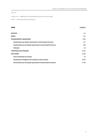 Sistema de Contabilidade para o Sector Empresarial em Moçambique


TÍTULO I


CAPÍTULO 1.4 – NORMAS DE CONTABILIDADE E DE RELATO FINANCEIRO

NCRF 5 – Acontecimentos após a data do balanço




ÍNDICE                                                                                                                   Parágrafos


OBJECTIVO                                                                                                                        1-2

ÂMBITO                                                                                                                           3-5

RECONHECIMENTO E MENSURAÇÃO                                                                                                    6-10

    Acontecimentos que originam ajustamentos às demonstrações financeiras                                                        6-7
    Acontecimentos que não originam ajustamentos às demonstrações financeiras                                                    8-9

    Dividendos                                                                                                                    10
CONTINUDADE DAS OPERAÇÕES                                                                                                     11-13

DIVULGAÇÕES                                                                                                                   14-18
    Data de autorização para emissão                                                                                              14

    Actualização de divulgações sobre condições na data do balanço                                                            15-16
    Acontecimentos que não originam ajustamentos às demonstrações financeiras                                                 17-18




                                                                                                                                       60
 
