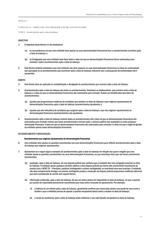 Sistema de Contabilidade para o Sector Empresarial em Moçambique


TÍTULO I


CAPÍTULO 1.4 – NORMAS DE CONTABILIDADE E DE RELATO FINANCEIRO

NCRF 5 – Acontecimentos após a data do balanço



OBJECTIVO
1.     O objectivo desta Norma é o de estabelecer:

       (a)   as circunstâncias em que uma entidade deve ajustar as suas demonstrações financeiras face a acontecimentos ocorridos após
             a data do balanço; e

       (b)   as divulgações que uma entidade deve fazer sobre a data em que as demonstrações financeiras foram autorizadas para
             emissão e sobre acontecimentos após a data do balanço.

2.     Esta Norma também estabelece que uma entidade não deve preparar as suas demonstrações financeiras na base da continuidade
       das operações se os acontecimentos que ocorreram após a data do balanço indicarem que o pressuposto da continuidade não é
       apropriado.

ÂMBITO
3.     Este Norma deve ser aplicada na contabilização e divulgação de acontecimentos que ocorram após a data do balanço.

4.     Acontecimentos após a data do balanço são todos os acontecimentos, favoráveis ou desfavoráveis, que ocorrem entre a data do
       balanço e a data em que as demonstrações financeiras são autorizadas para emissão. Podem ser identificados dois tipos de
       acontecimentos:

       (a)   aqueles que proporcionam evidência de condições que existiam na data do balanço e que originam ajustamentos às
             demonstrações financeiras após a data do balanço (acontecimentos ajustáveis); e

       (b)   aqueles que são indicativos de condições que surgiram após a data do balanço e que não originam ajustamentos às
             demonstrações financeiras (acontecimentos não ajustáveis).

5.     Acontecimentos após a data do balanço incluem todos os acontecimentos até à data em que as demonstrações financeiras são
       autorizadas para emissão mesmo que esses acontecimentos ocorram após o anúncio público dos resultados ou outra qualquer
       informação financeira. A data em que as demonstrações financeiras são autorizadas para emissão é a data em que o órgão de gestão
       da entidade aprova essas demonstrações financeiras.

RECONHECIMENTO E MENSURAÇÃO
       Acontecimentos que originam ajustamentos às demonstrações financeiras
6.     Uma entidade deve ajustar as quantias reconhecidas nas suas demonstrações financeiras para reflectir acontecimentos após a data
       do balanço que originam ajustamentos.

7.     Apresentam-se a seguir alguns exemplos de acontecimentos após a data do balanço em relação aos quais é exigido que uma
       entidade ajuste as quantias reconhecidas nas suas demonstrações financeiras, ou que reconheça itens que não foram previamente
       reconhecidos:

       (a)   resolução, após a data do balanço, de uma disputa judicial que confirma que a entidade tem uma obrigação presente na data
             do balanço. A entidade ajusta qualquer provisão relativa a esta disputa judicial que tenha sido previamente reconhecida de
             acordo com a NCRF 24 – Provisões, passivos contingentes e activos contingentes, ou reconhece uma nova provisão. A entidade
             não deve simplesmente divulgar um passivo contingente porque a resolução da disputa judicial proporciona evidência adicional
             que seria considerada de acordo com aquela Norma.

       (b)   informação conhecida, após a data do balanço, de que um activo estava em imparidade na data do balanço, ou que a quantia
             por perdas de imparidade previamente reconhecida para esse activo necessita de ajustamento. Por exemplo:

             (i) a falência de um cliente após a data do balanço, geralmente confirma que nessa data existia uma perda de uma conta a
                 receber e que a entidade precisa de ajustar a quantia recuperável dessa conta a receber na data do balanço;

             (ii) a venda de existências após a data do balanço pode evidenciar o seu valor líquido recuperável na data do balanço.




                                                                                                                                         61
 