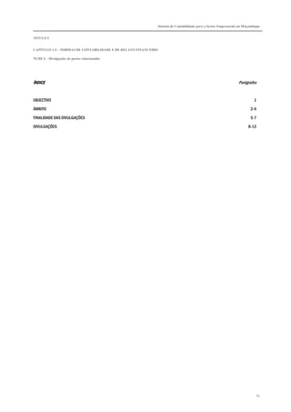 Sistema de Contabilidade para o Sector Empresarial em Moçambique


TÍTULO I


CAPÍTULO 1.4 – NORMAS DE CONTABILIDADE E DE RELATO FINANCEIRO

NCRF 6 – Divulgações de partes relacionadas




ÍNDICE                                                                                                        Parágrafos


OBJECTIVO                                                                                                               1

ÂMBITO                                                                                                                2-4

FINALIDADE DAS DIVULGAÇÕES                                                                                            5-7

DIVULGAÇÕES                                                                                                         8-13




                                                                                                                            64
 