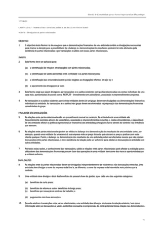 Sistema de Contabilidade para o Sector Empresarial em Moçambique


TÍTULO I


CAPÍTULO 1.4 – NORMAS DE CONTABILIDADE E DE RELATO FINANCEIRO

NCRF 6 – Divulgações de partes relacionadas



OBJECTIVO
1.     O objectivo desta Norma é o de assegurar que as demonstrações financeiras de uma entidade contêm as divulgações necessárias
       para chamar a atenção para a possibilidade de o balanço e a demonstrações dos resultados poderem ter sido afectados pela
       existência de partes relacionadas e por transacções e saldos com essas partes relacionadas.

ÂMBITO
2.     Esta Norma deve ser aplicada para:

       (a)   a identificação de relações e transacções com partes relacionadas;

       (b)   a identificação de saldos existentes entre a entidade e as partes relacionadas;

       (c)   a identificação das circunstâncias em que são exigidas as divulgações referidas em a) e b); e

       (d)   o apuramento das divulgações a fazer.

3.     Esta Norma exige que sejam divulgadas as transacções e os saldos existentes com partes relacionadas nas contas individuais de uma
       casa mãe, apresentadas de acordo com a NCRF 20 – Investimentos em subsidiárias, associadas e empreendimentos conjuntos.

4.     As transacções e os saldos existentes com outras entidades dentro de um grupo devem ser divulgadas nas demonstrações financeiras
       individuais da entidade. As transacções e os saldos intra grupo devem ser eliminadas na preparação das demonstrações financeiras
       consolidadas do grupo.

FINALIDADE DAS DIVULGAÇÕES
5.     As relações entre partes relacionadas são um procedimento normal no comércio. As actividades de uma entidade são
       frequentemente exercidas através de subsidiárias, associadas e empreendimentos conjuntos e, nestas circunstâncias, a capacidade
       de uma entidade afectar as políticas operacionais e financeiras das entidades participadas faz-se através do controlo e da influência
       que exercem.

6.     As relações entre partes relacionadas podem ter efeitos no balanço e na demonstração dos resultados de uma entidade como, por
       exemplo, quando uma entidade faz uma venda à sua empresa-mãe ao preço de custo que não seria o preço a praticar com outro
       cliente qualquer. Porém, o balanço e a demonstração dos resultados de uma entidade podem ser afectados mesmo que não existam
       transacções entre partes relacionadas. A mera existência da relação pode ser suficiente para afectar as transacções da entidade com
       outras entidades.

7.     Por todas estas razões, o conhecimento das transacções, saldos e relações entre partes relacionadas pode afectar a avaliação que os
       utilizadores das demonstrações financeiras possam fazer das operações de uma entidade bem como dos riscos e oportunidades que
       a entidade enfrenta.

DIVULGAÇÕES
8.     As relações entre as partes relacionadas devem ser divulgadas independentemente de existirem ou não transacções entre elas. Uma
       entidade deve divulgar o nome da empresa-mãe final e, se diferente, o nome da empresa-mãe intermédia mais próxima que a
       controla.

9.     Uma entidade deve divulgar o total dos benefícios do pessoal chave da gestão, e por cada uma das seguintes categorias:

       (a)   benefícios de curto prazo;

       (b)   benefícios de reforma e outros benefícios de longo prazo;
       (c)   benefícios por cessação de contrato de trabalho; e

       (d)   pagamentos com base em acções.

10.    Quando existirem transacções entre partes relacionadas, uma entidade deve divulgar a natureza da relação existente, bem como
       informação sobre as transacções e saldos existentes necessária à compreensão do efeito potencial dessa relação nas demonstrações




                                                                                                                                           65
 