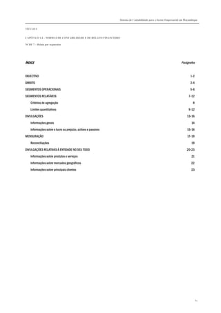 Sistema de Contabilidade para o Sector Empresarial em Moçambique


TÍTULO I


CAPÍTULO 1.4 – NORMAS DE CONTABILIDADE E DE RELATO FINANCEIRO

NCRF 7 – Relato por segmentos




ÍNDICE                                                                                                            Parágrafos


OBJECTIVO                                                                                                                 1-2

ÂMBITO                                                                                                                    3-4

SEGMENTOS OPERACIONAIS                                                                                                    5-6

SEGMENTOS RELATÁVEIS                                                                                                    7-12
    Critérios de agregação                                                                                                  8

    Limites quantitativos                                                                                               9-12
DIVULGAÇÕES                                                                                                            13-16

    Informações gerais                                                                                                     14
    Informações sobre o lucro ou prejuízo, activos e passivos                                                          15-16

MENSURAÇÃO                                                                                                             17-19
    Reconciliações                                                                                                        19

DIVULGAÇÕES RELATIVAS À ENTIDADE NO SEU TODO                                                                           20-23

    Informações sobre produtos e serviços                                                                                  21
    Informações sobre mercados geográficos                                                                                22

    Informações sobre principais clientes                                                                                 23




                                                                                                                                67
 