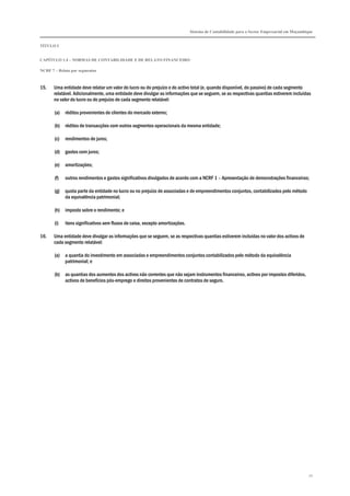 Sistema de Contabilidade para o Sector Empresarial em Moçambique


TÍTULO I


CAPÍTULO 1.4 – NORMAS DE CONTABILIDADE E DE RELATO FINANCEIRO

NCRF 7 – Relato por segmentos



15.    Uma entidade deve relatar um valor do lucro ou do prejuízo e do activo total (e, quando disponível, do passivo) de cada segmento
       relatável. Adicionalmente, uma entidade deve divulgar as informações que se seguem, se as respectivas quantias estiverem incluídas
       no valor do lucro ou do prejuízo de cada segmento relatável:

       (a)   réditos provenientes de clientes do mercado externo;

       (b)   réditos de transacções com outros segmentos operacionais da mesma entidade;

       (c)   rendimentos de juros;

       (d)   gastos com juros;

       (e)   amortizações;

       (f)   outros rendimentos e gastos significativos divulgados de acordo com a NCRF 1 – Apresentação de demonstrações financeiras;

       (g)   quota parte da entidade no lucro ou no prejuízo de associadas e de empreendimentos conjuntos, contabilizados pelo método
             da equivalência patrimonial;

       (h)   imposto sobre o rendimento; e

       (i)   itens significativos sem fluxos de caixa, excepto amortizações.

16.    Uma entidade deve divulgar as informações que se seguem, se as respectivas quantias estiverem incluídas no valor dos activos de
       cada segmento relatável:

       (a)   a quantia do investimento em associadas e empreendimentos conjuntos contabilizados pelo método da equivalência
             patrimonial; e

       (b)   as quantias dos aumentos dos activos não correntes que não sejam instrumentos financeiros, activos por impostos diferidos,
             activos de benefícios pós-emprego e direitos provenientes de contratos de seguro.




                                                                                                                                             70
 