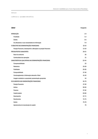 Sistema de Contabilidade para o Sector Empresarial em Moçambique


TÍTULO I


CAPÍTULO 1.2 – QUADRO CONCEPTUAL




ÍNDICE                                                                                                                   Parágrafos


INTRODUÇÃO                                                                                                                       1-9

   Finalidade                                                                                                                    1-2

   Âmbito                                                                                                                        3-6

   Os utilizadores e suas necessidades de informação                                                                             7-9
O OBJECTIVO DAS DEMONSTRAÇÕES FINANCEIRAS                                                                                     10-19

   Posição financeira, desempenho e alterações na posição financeira                                                          13-19
PRESSUPOSTOS SUBJACENTES                                                                                                      20-21

   Base do acréscimo                                                                                                             20
   Continuidade das operações                                                                                                     21

CARACTERÍSTICAS QUALITATIVAS DAS DEMONSTRAÇÕES FINANCEIRAS                                                                    22-44
   Compreensibilidade                                                                                                            23

   Relevância                                                                                                                 24-28

   Fiabilidade                                                                                                                29-36
   Comparabilidade                                                                                                            37-40

   Constrangimentos à informação relevante e fiável                                                                           41-43
   Imagem verdadeira e apropriada/apresentação apropriada                                                                        44

OS ELEMENTOS DAS DEMONSTRAÇÕES FINANCEIRAS                                                                                    45-79
   Posição financeira                                                                                                         47-49
   Activos                                                                                                                    50-56

   Passivos                                                                                                                   57-62
   Capital próprio                                                                                                            63-66
   Desempenho                                                                                                                 67-71
   Rendimentos                                                                                                                72-75

   Gastos                                                                                                                     76-78
   Ajustamentos de manutenção do capital                                                                                         79




                                                                                                                                       4
 