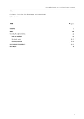 Sistema de Contabilidade para o Sector Empresarial em Moçambique


TÍTULO I


CAPÍTULO 1.4 – NORMAS DE CONTABILIDADE E DE RELATO FINANCEIRO

NCRF 9 – Inventários




ÍNDICE                                                                                                        Parágrafos


OBJECTIVO                                                                                                               1

ÂMBITO                                                                                                                2-6

MENSURAÇÃO DOS INVENTÁRIOS                                                                                          7-22

    Custo dos inventários                                                                                           7-15
    Fórmulas de custeio                                                                                            16-17

    Valor realizável líquido                                                                                       18-22
RECONHECIMENTO COMO GASTO                                                                                          23-24

DIVULGAÇÕES                                                                                                           25




                                                                                                                            77
 