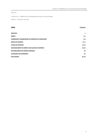 Sistema de Contabilidade para o Sector Empresarial em Moçambique


TÍTULO I


CAPÍTULO 1.4 – NORMAS DE CONTABILIDADE E DE RELATO FINANCEIRO

NCRF 10 – Contratos de construção




ÍNDICE                                                                                                        Parágrafos


OBJECTIVO                                                                                                               1

ÂMBITO                                                                                                                2-4

COMBINAÇÃO E SEGMENTAÇÃO DE CONTRATOS DE CONSTRUÇÃO                                                                   5-8

RÉDITO DO CONTRATO                                                                                                  9-13
CUSTOS DO CONTRATO                                                                                                 14-15

RECONHECIMENTO DO RÉDITO E DOS GASTOS DO CONTRATO                                                                  16-23
RECONHECIMENTO DE PERDAS ESPERADAS                                                                                     24

ALTERAÇÕES NAS ESTIMATIVAS                                                                                            25
DIVULGAÇÕES                                                                                                        26-28




                                                                                                                            82
 