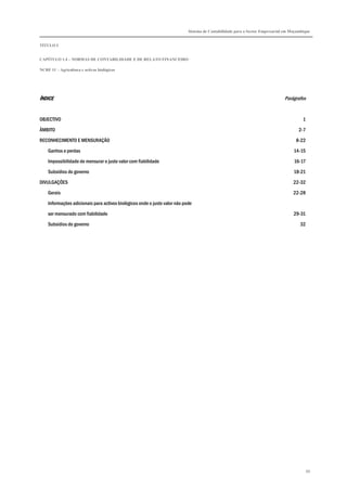 Sistema de Contabilidade para o Sector Empresarial em Moçambique


TÍTULO I


CAPÍTULO 1.4 – NORMAS DE CONTABILIDADE E DE RELATO FINANCEIRO

NCRF 11 – Agricultura e activos biológicos




ÍNDICE                                                                                                                        Parágrafos


OBJECTIVO                                                                                                                               1

ÂMBITO                                                                                                                                2-7

RECONHECIMENTO E MENSURAÇÃO                                                                                                         8-22

    Ganhos e perdas                                                                                                                14-15
    Impossibilidade de mensurar o justo valor com fiabilidade                                                                      16-17

    Subsídios do governo                                                                                                           18-21
DIVULGAÇÕES                                                                                                                        22-32

    Gerais                                                                                                                         22-28
    Informações adicionais para activos biológicos onde o justo valor não pode

    ser mensurado com fiabilidade                                                                                                  29-31
    Subsídios do governo                                                                                                              32




                                                                                                                                            88
 