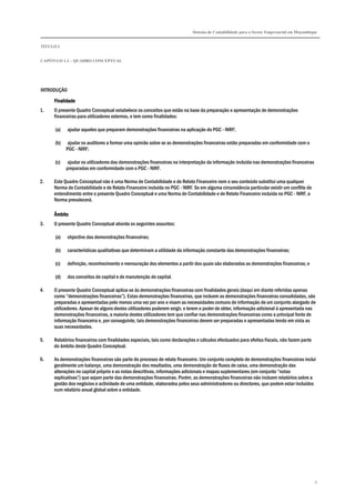 Sistema de Contabilidade para o Sector Empresarial em Moçambique
TÍTULO I
CAPÍTULO 1.2 – QUADRO CONCEPTUAL
6
INTRODUÇÃO
FinalidadeFinalidadeFinalidadeFinalidade
1. O presente Quadro Conceptual estabelece os conceitos que estão na base da preparação e apresentação de demonstrações
financeiras para utilizadores externos, e tem como finalidades:
(a) ajudar aqueles que preparam demonstrações financeiras na aplicação do PGC - NIRF;
(b) ajudar os auditores a formar uma opinião sobre se as demonstrações financeiras estão preparadas em conformidade com o
PGC - NIRF;
(c) ajudar os utilizadores das demonstrações financeiras na interpretação da informação incluída nas demonstrações financeiras
preparadas em conformidade com o PGC - NIRF.
2. Este Quadro Conceptual não é uma Norma de Contabilidade e de Relato Financeiro nem o seu conteúdo substitui uma qualquer
Norma de Contabilidade e de Relato Financeiro incluída no PGC - NIRF. Se em alguma circunstância particular existir um conflito de
entendimento entre o presente Quadro Conceptual e uma Norma de Contabilidade e de Relato Financeiro incluída no PGC - NIRF, a
Norma prevalecerá.
ÂmbitoÂmbitoÂmbitoÂmbito
3. O presente Quadro Conceptual aborda os seguintes assuntos:
(a) objectivo das demonstrações financeiras;
(b) características qualitativas que determinam a utilidade da informação constante das demonstrações financeiras;
(c) definição, reconhecimento e mensuração dos elementos a partir dos quais são elaboradas as demonstrações financeiras; e
(d) dos conceitos de capital e de manutenção de capital.
4. O presente Quadro Conceptual aplica-se às demonstrações financeiras com finalidades gerais (daqui em diante referidas apenas
como “demonstrações financeiras”). Estas demonstrações financeiras, que incluem as demonstrações financeiras consolidadas, são
preparadas e apresentadas pelo menos uma vez por ano e visam as necessidades comuns de informação de um conjunto alargado de
utilizadores. Apesar de alguns destes utilizadores poderem exigir, e terem o poder de obter, informação adicional à apresentada nas
demonstrações financeiras, a maioria destes utilizadores tem que confiar nas demonstrações financeiras como a principal fonte de
informação financeira e, por conseguinte, tais demonstrações financeiras devem ser preparadas e apresentadas tendo em vista as
suas necessidades.
5. Relatórios financeiros com finalidades especiais, tais como declarações e cálculos efectuados para efeitos fiscais, não fazem parte
do âmbito deste Quadro Conceptual.
6. As demonstrações financeiras são parte do processo de relato financeiro. Um conjunto completo de demonstrações financeiras inclui
geralmente um balanço, uma demonstração dos resultados, uma demonstração de fluxos de caixa, uma demonstração das
alterações no capital próprio e as notas descritivas, informações adicionais e mapas suplementares (em conjunto “notas
explicativas”) que sejam parte das demonstrações financeiras. Porém, as demonstrações financeiras não incluem relatórios sobre a
gestão dos negócios e actividade de uma entidade, elaborados pelos seus administradores ou directores, que podem estar incluídos
num relatório anual global sobre a entidade.
 
